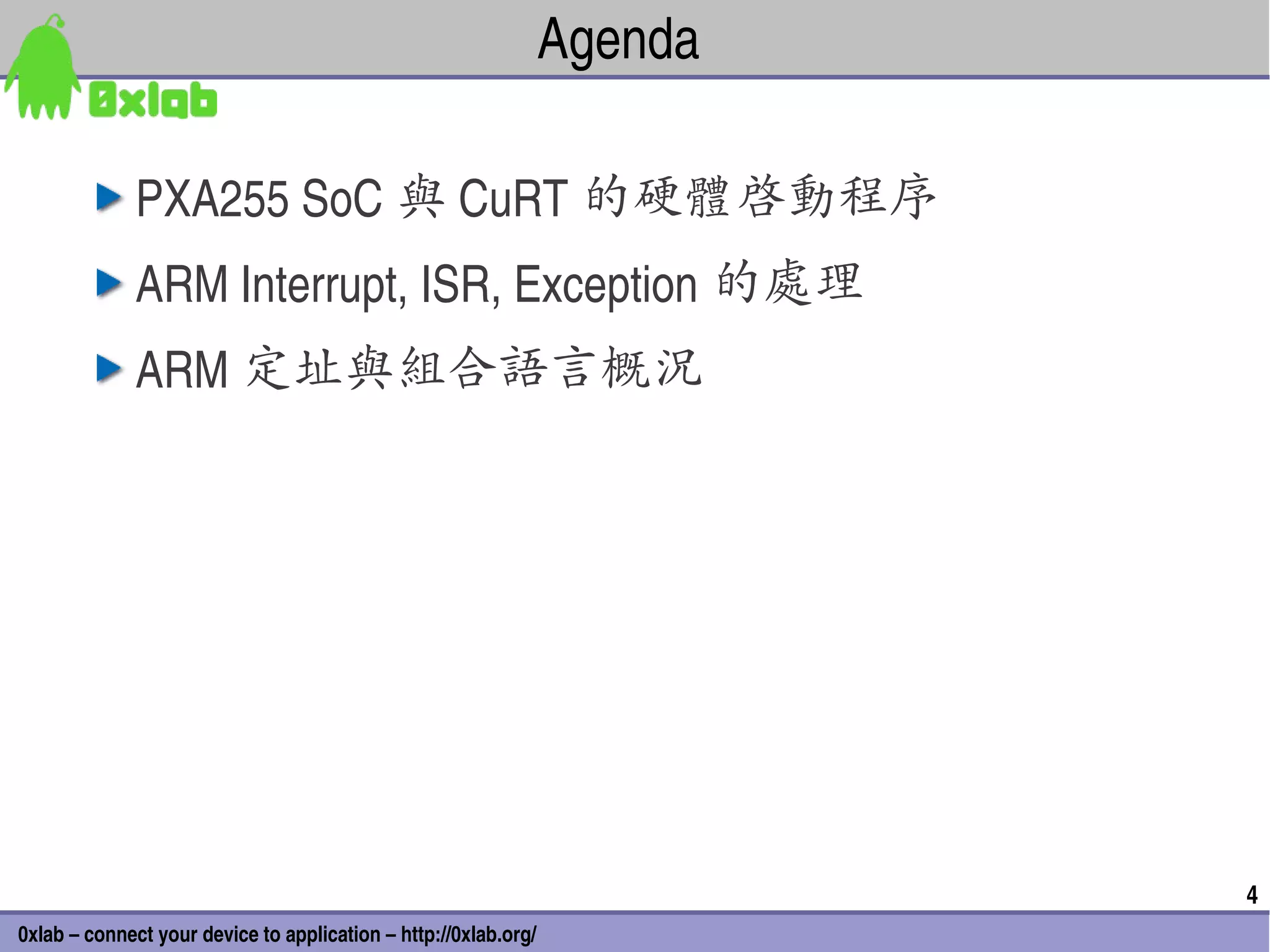Agenda

              PXA255 SoC 與 CuRT 的硬體啟動程序
              ARM Interrupt, ISR, Exception 的處理
              ARM 定址與組合語言概況




                                                                          4
0xlab – connect your device to application – http://0xlab.org/
 