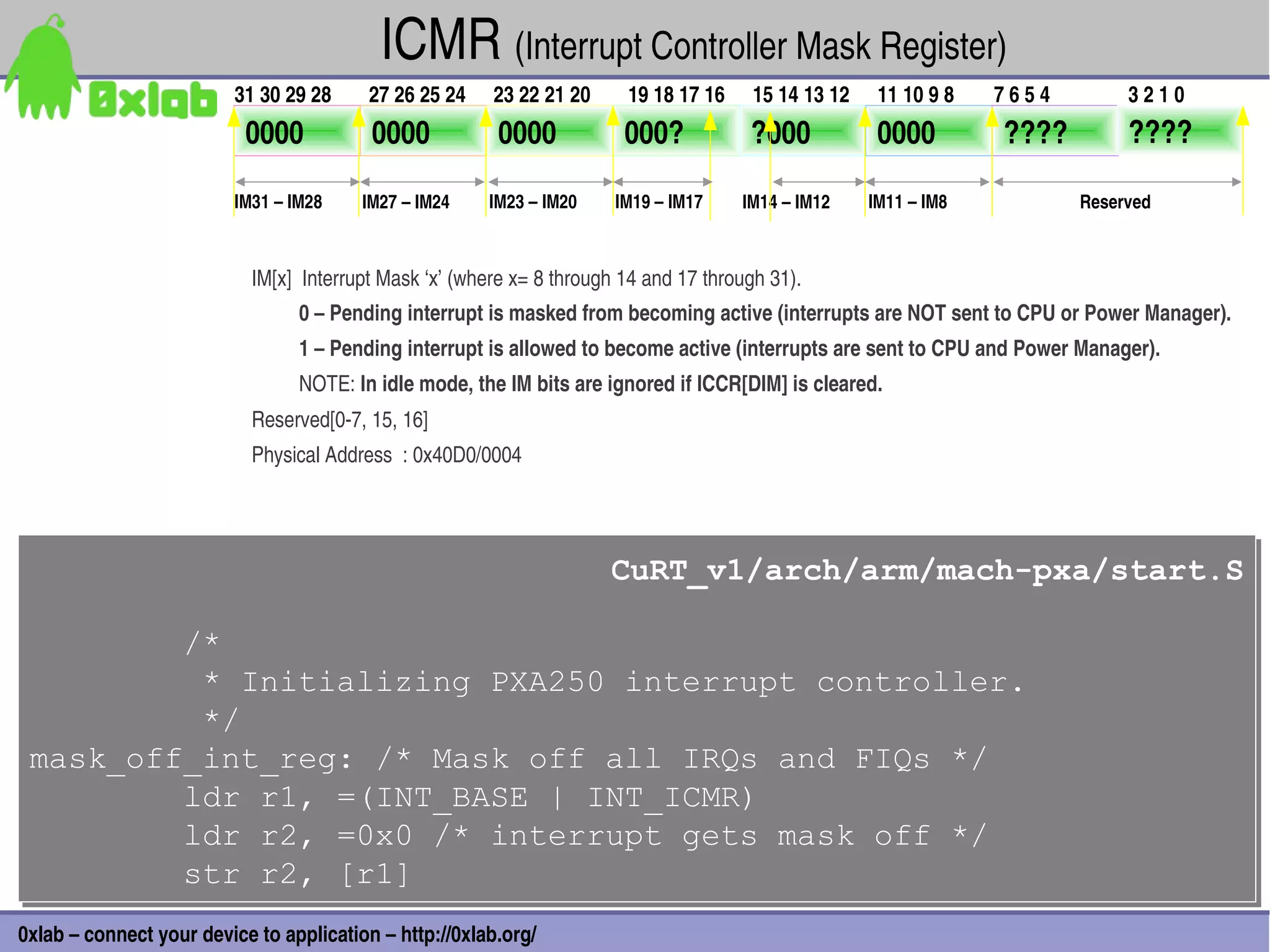 ICMR (Interrupt Controller Mask Register)
                         31 30 29 28     27 26 25 24    23 22 21 20      19 18 17 16    15 14 13 12    11 10 9 8   7 6 5 4        3 2 1 0
                           0000           0000           0000            000?           ?000           0000         ????          ????

                         IM31 – IM28     IM27 – IM24    IM23 – IM20    IM19 – IM17     IM14 – IM12    IM11 – IM8             Reserved



                           IM[x]  Interrupt Mask ‘x’ (where x= 8 through 14 and 17 through 31).
                                 0 – Pending interrupt is masked from becoming active (interrupts are NOT sent to CPU or Power Manager).
                                 1 – Pending interrupt is allowed to become active (interrupts are sent to CPU and Power Manager).
                                 NOTE: In idle mode, the IM bits are ignored if ICCR[DIM] is cleared.
                           Reserved[0­7, 15, 16]
                           Physical Address  : 0x40D0/0004




                                                                       CuRT_v1/arch/arm/mach-pxa/start.S
                                                                       CuRT_v1/arch/arm/mach-pxa/start.S

         /*
         /*
          * Initializing PXA250 interrupt controller.
          * Initializing PXA250 interrupt controller.
          */
          */
 mask_off_int_reg: /* Mask off all IRQs and FIQs */
 mask_off_int_reg: /* Mask off all IRQs and FIQs */
         ldr r1, =(INT_BASE | INT_ICMR)
         ldr r1, =(INT_BASE | INT_ICMR)
         ldr r2, =0x0 /* interrupt gets mask off */
         ldr r2, =0x0 /* interrupt gets mask off */
         str r2, [r1]
         str r2, [r1]                                                                                                                       40
0xlab – connect your device to application – http://0xlab.org/
 