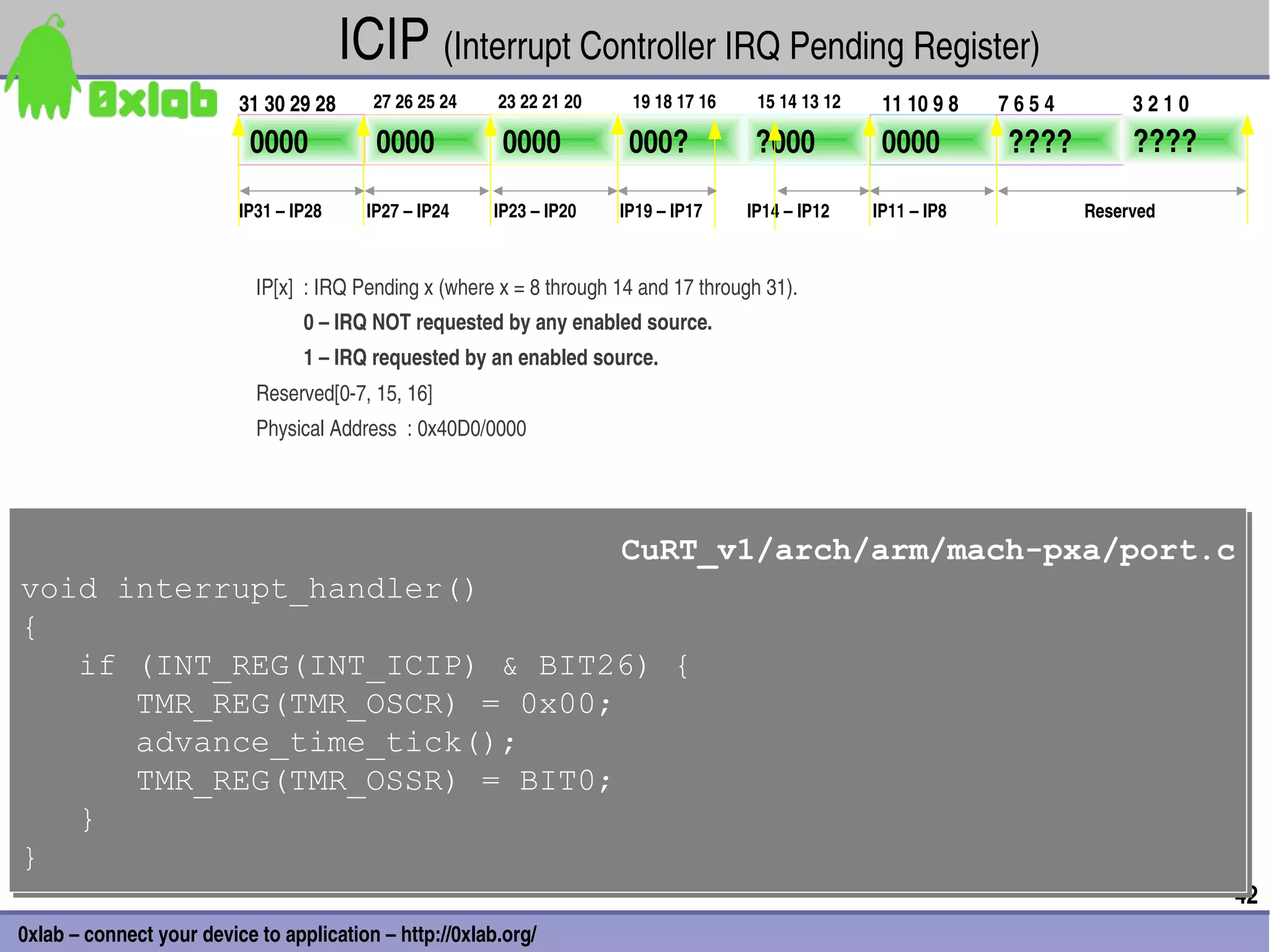 ICIP (Interrupt Controller IRQ Pending Register) 
                          31 30 29 28     27 26 25 24    23 22 21 20     19 18 17 16     15 14 13 12    11 10 9 8   7 6 5 4        3 2 1 0
                           0000           0000            0000           000?           ?000            0000         ????          ????

                          IP31 – IP28    IP27 – IP24    IP23 – IP20     IP19 – IP17    IP14 – IP12     IP11 – IP8             Reserved



                            IP[x]  : IRQ Pending x (where x = 8 through 14 and 17 through 31).
                                  0 – IRQ NOT requested by any enabled source.
                                  1 – IRQ requested by an enabled source.
                            Reserved[0­7, 15, 16]
                            Physical Address  : 0x40D0/0000




                                                                        CuRT_v1/arch/arm/mach-pxa/port.c
                                                                        CuRT_v1/arch/arm/mach-pxa/port.c
void interrupt_handler()
void interrupt_handler()
{
{
   if (INT_REG(INT_ICIP) & BIT26) {
   if (INT_REG(INT_ICIP) & BIT26) {
      TMR_REG(TMR_OSCR) = 0x00;
      TMR_REG(TMR_OSCR) = 0x00;
      advance_time_tick();
      advance_time_tick();
      TMR_REG(TMR_OSSR) = BIT0;
      TMR_REG(TMR_OSSR) = BIT0;
   }
   }
}
}
                                                                                                                                             42
0xlab – connect your device to application – http://0xlab.org/
 