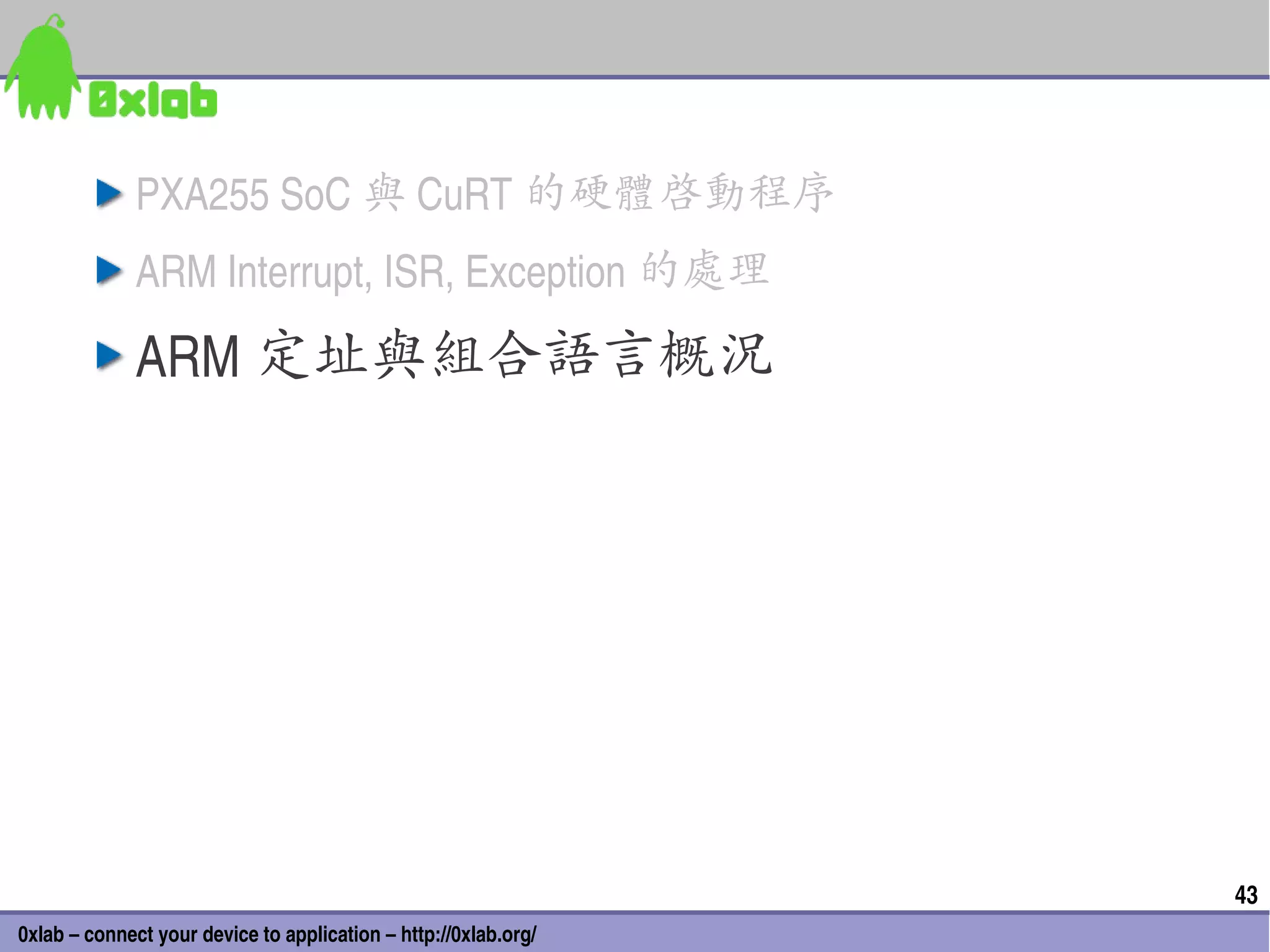 PXA255 SoC 與 CuRT 的硬體啟動程序
              ARM Interrupt, ISR, Exception 的處理

              ARM 定址與組合語言概況




                                                                 43
0xlab – connect your device to application – http://0xlab.org/
 