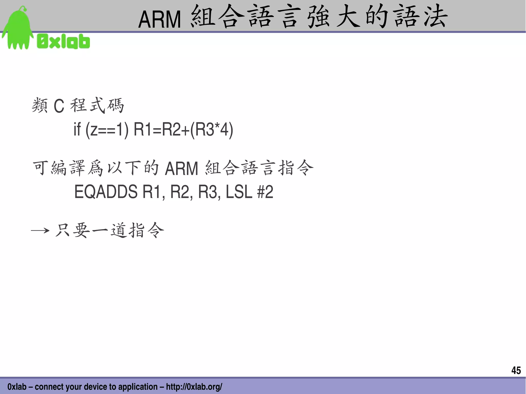 ARM 組合語言強大的語法


      類 C 程式碼
           if (z==1) R1=R2+(R3*4) 

      可編譯為以下的 ARM 組合語言指令
         EQADDS R1, R2, R3, LSL #2

      → 只要一道指令




                                                                 45
0xlab – connect your device to application – http://0xlab.org/
 