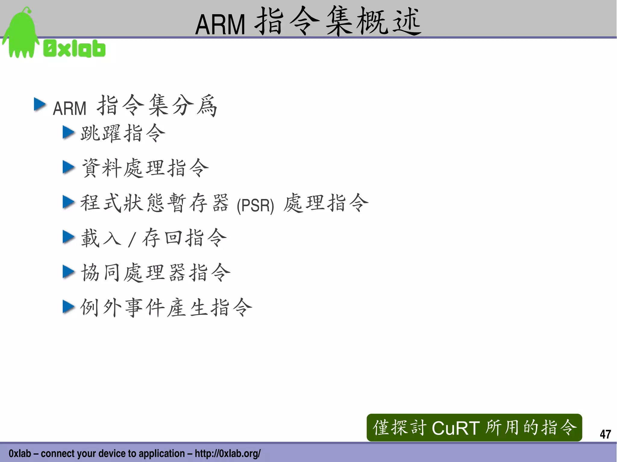 ARM 指令集概述

          ARM  指令集分為
                 跳躍指令
                 資料處理指令
                 程式狀態暫存器 (PSR)  處理指令
                 載入 / 存回指令
                 協同處理器指令
                 例外事件產生指令




                                                                 僅探討 CuRT 所用的指令   47
0xlab – connect your device to application – http://0xlab.org/
 