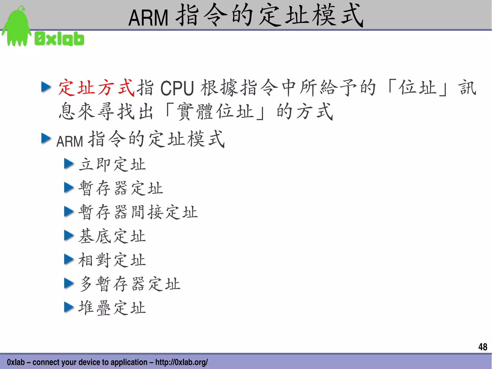 ARM 指令的定址模式


               定址方式指 CPU 根據指令中所給予的「位址」訊
               息來尋找出「實體位址」的方式
               ARM 指令的定址模式
                     立即定址
                     暫存器定址
                     暫存器間接定址
                     基底定址
                     相對定址
                     多暫存器定址
                     堆疊定址

                                                                 48
0xlab – connect your device to application – http://0xlab.org/
 