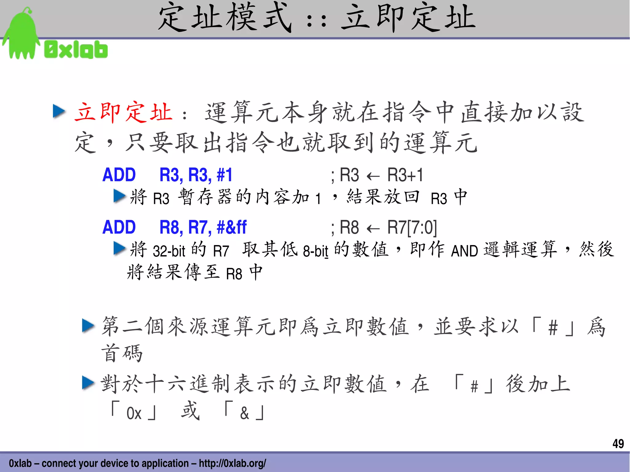 定址模式 :: 立即定址

               立即定址 : 運算元本身就在指令中直接加以設
               定，只要取出指令也就取到的運算元
                      ADD   R3, R3, #1  ; R3 ← R3+1
                        將 R3  暫存器的內容加 1 ，結果放回 R3 中
                      ADD  R8, R7, #&ff         ; R8 ← R7[7:0]
                        將 32­bit 的 R7 取其低 8­bit 的數值，即作 AND 邏輯運算，然後
                        將結果傳至 R8 中

                     第二個來源運算元即為立即數值，並要求以「 # 」為
                     首碼
                     對於十六進制表示的立即數值，在 「 # 」後加上
                     「 0x 」 或 「 & 」
                                                                 49
0xlab – connect your device to application – http://0xlab.org/
 