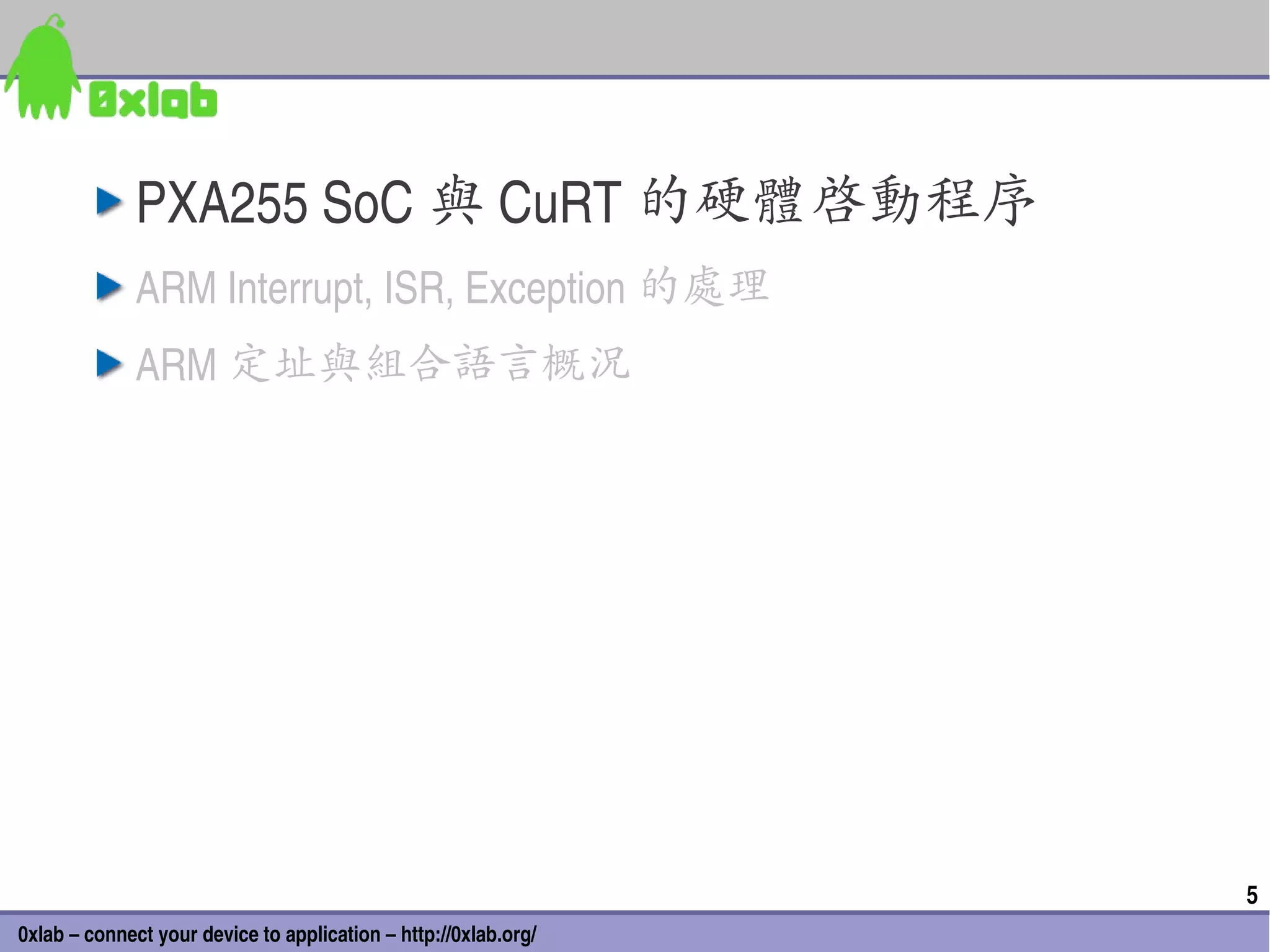 PXA255 SoC 與 CuRT 的硬體啟動程序
              ARM Interrupt, ISR, Exception 的處理
              ARM 定址與組合語言概況




                                                                 5
0xlab – connect your device to application – http://0xlab.org/
 