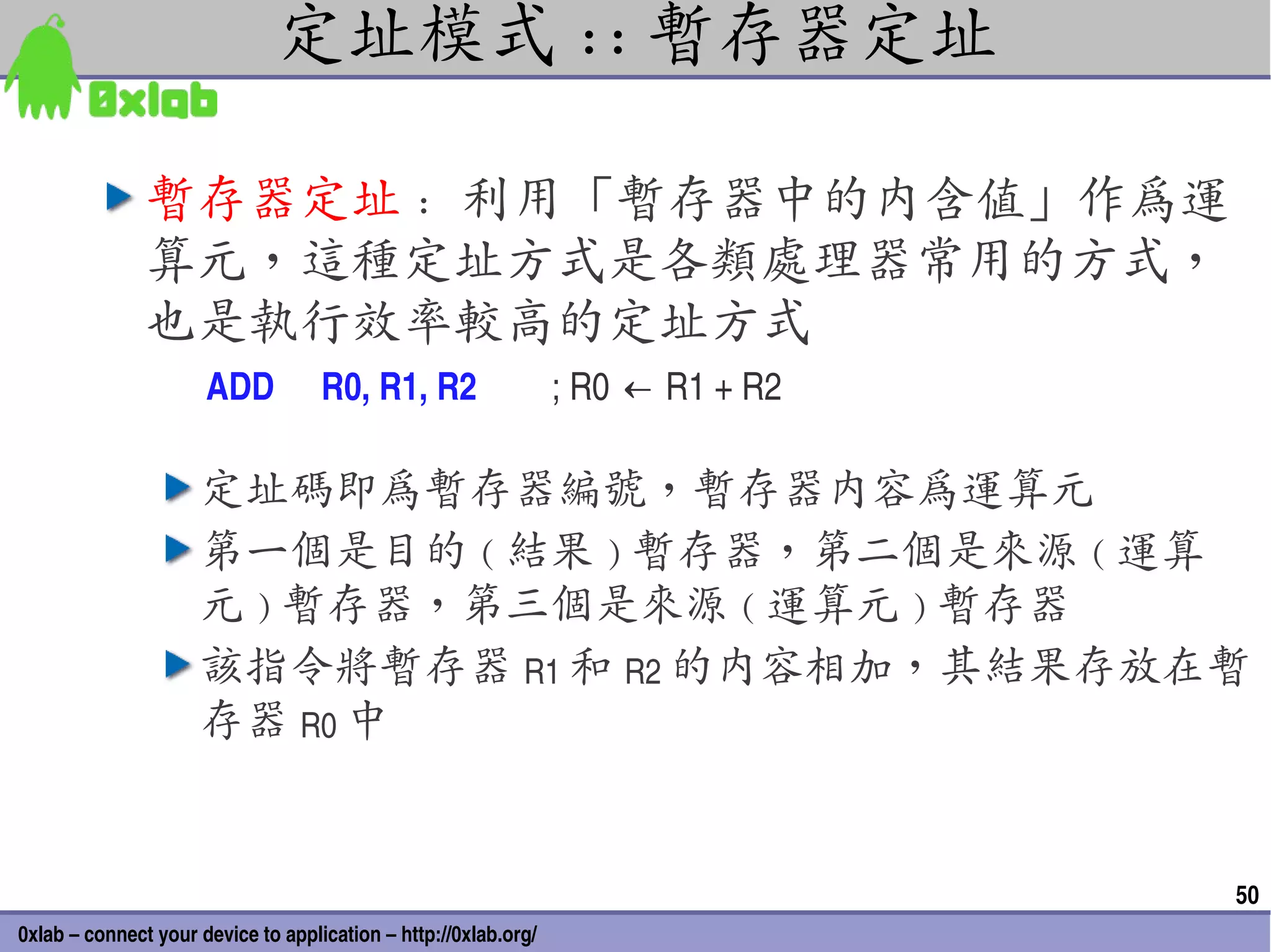 定址模式 :: 暫存器定址

               暫存器定址 : 利用「暫存器中的內含值」作為運
               算元，這種定址方式是各類處理器常用的方式，
               也是執行效率較高的定址方式
                      ADD           R0, R1, R2                   ; R0 ← R1 + R2

                     定址碼即為暫存器編號，暫存器內容為運算元
                     第一個是目的 ( 結果 ) 暫存器，第二個是來源 ( 運算
                     元 ) 暫存器，第三個是來源 ( 運算元 ) 暫存器
                     該指令將暫存器 R1 和 R2 的內容相加，其結果存放在暫
                     存器 R0 中


                                                                                  50
0xlab – connect your device to application – http://0xlab.org/
 