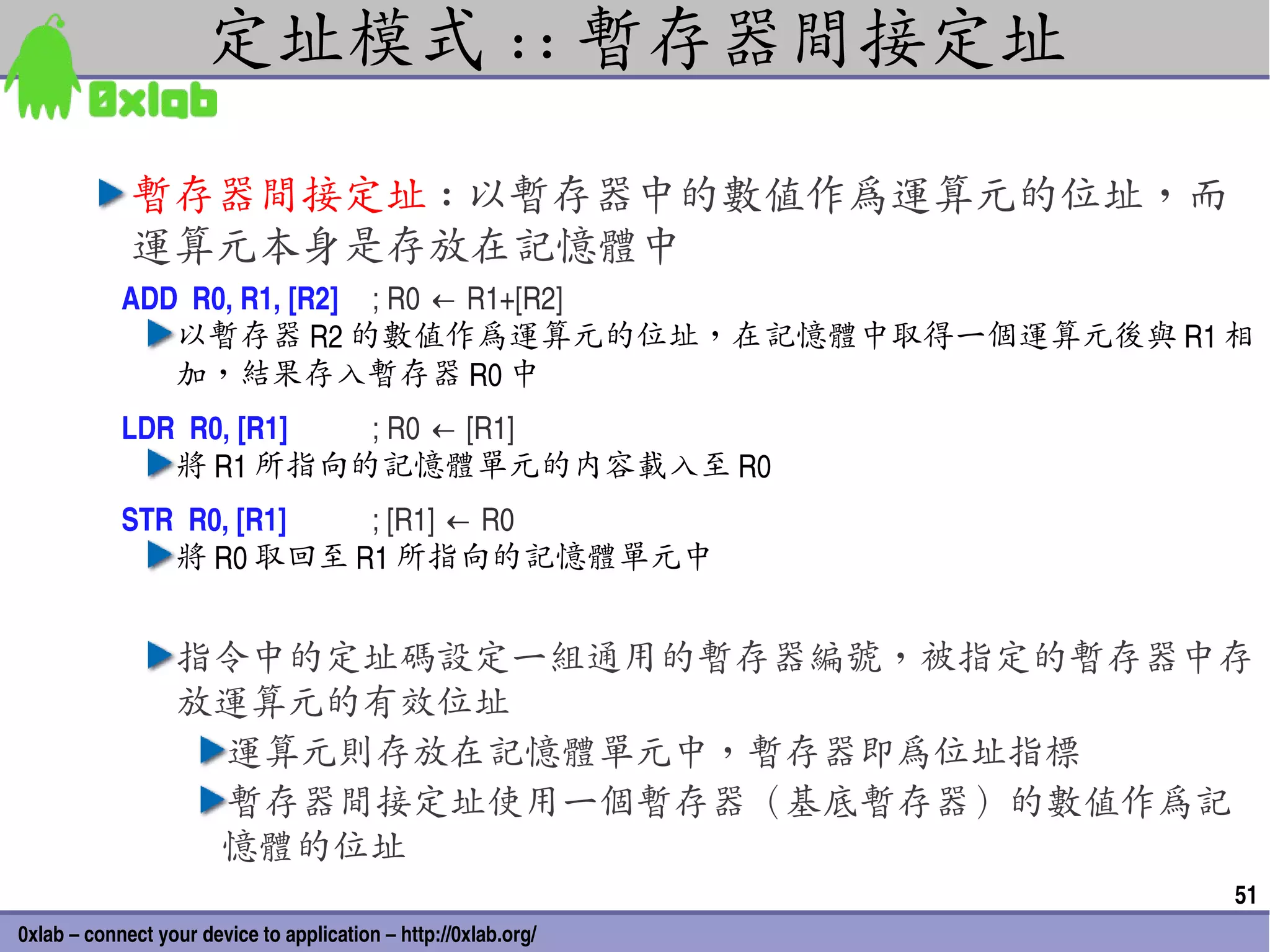 定址模式 :: 暫存器間接定址

             暫存器間接定址 : 以暫存器中的數值作為運算元的位址，而
             運算元本身是存放在記憶體中
            ADD  R0, R1, [R2] ; R0 ← R1+[R2]
               以暫存器 R2 的數值作為運算元的位址，在記憶體中取得一個運算元後與 R1 相
               加，結果存入暫存器 R0 中
            LDR  R0, [R1] ; R0 ← [R1]
               將 R1 所指向的記憶體單元的內容載入至 R0
            STR  R0, [R1] ; [R1] ← R0
               將 R0 取回至 R1 所指向的記憶體單元中


                  指令中的定址碼設定一組通用的暫存器編號，被指定的暫存器中存
                  放運算元的有效位址
                   運算元則存放在記憶體單元中，暫存器即為位址指標
                   暫存器間接定址使用一個暫存器（基底暫存器）的數值作為記
                   憶體的位址
                                                                 51
0xlab – connect your device to application – http://0xlab.org/
 