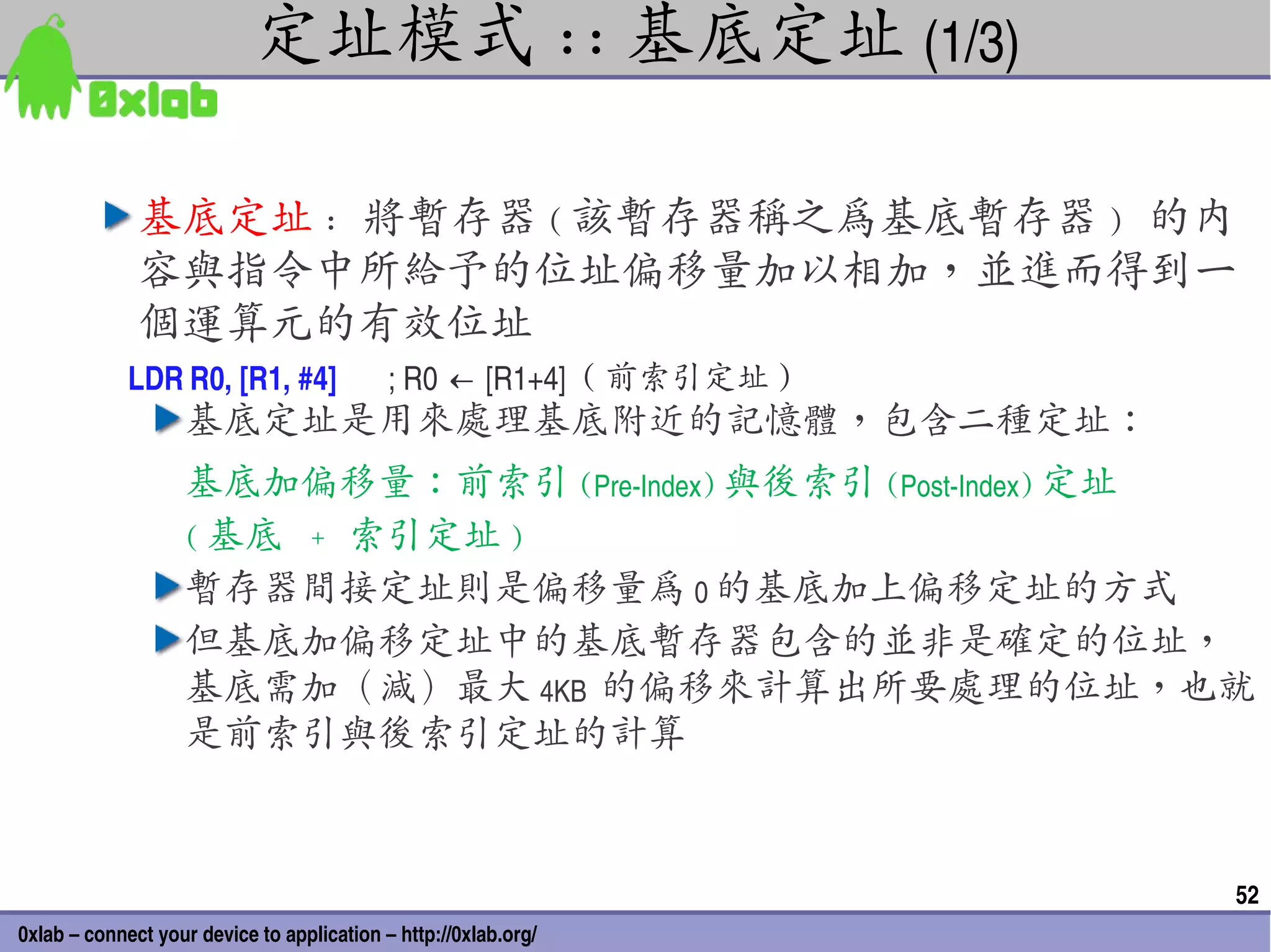 定址模式 :: 基底定址 (1/3)

              基底定址 : 將暫存器 ( 該暫存器稱之為基底暫存器 ) 的內
              容與指令中所給予的位址偏移量加以相加，並進而得到一
              個運算元的有效位址
             LDR R0, [R1, #4]               ; R0 ← [R1+4]  ( 前索引定址 )
                   基底定址是用來處理基底附近的記憶體，包含二種定址：
                   基底加偏移量：前索引 (Pre­Index) 與後索引 (Post­Index) 定址
                   ( 基底 + 索引定址 )
                   暫存器間接定址則是偏移量為 0 的基底加上偏移定址的方式
                   但基底加偏移定址中的基底暫存器包含的並非是確定的位址，
                   基底需加（減）最大 4KB  的偏移來計算出所要處理的位址，也就
                   是前索引與後索引定址的計算



                                                                       52
0xlab – connect your device to application – http://0xlab.org/
 