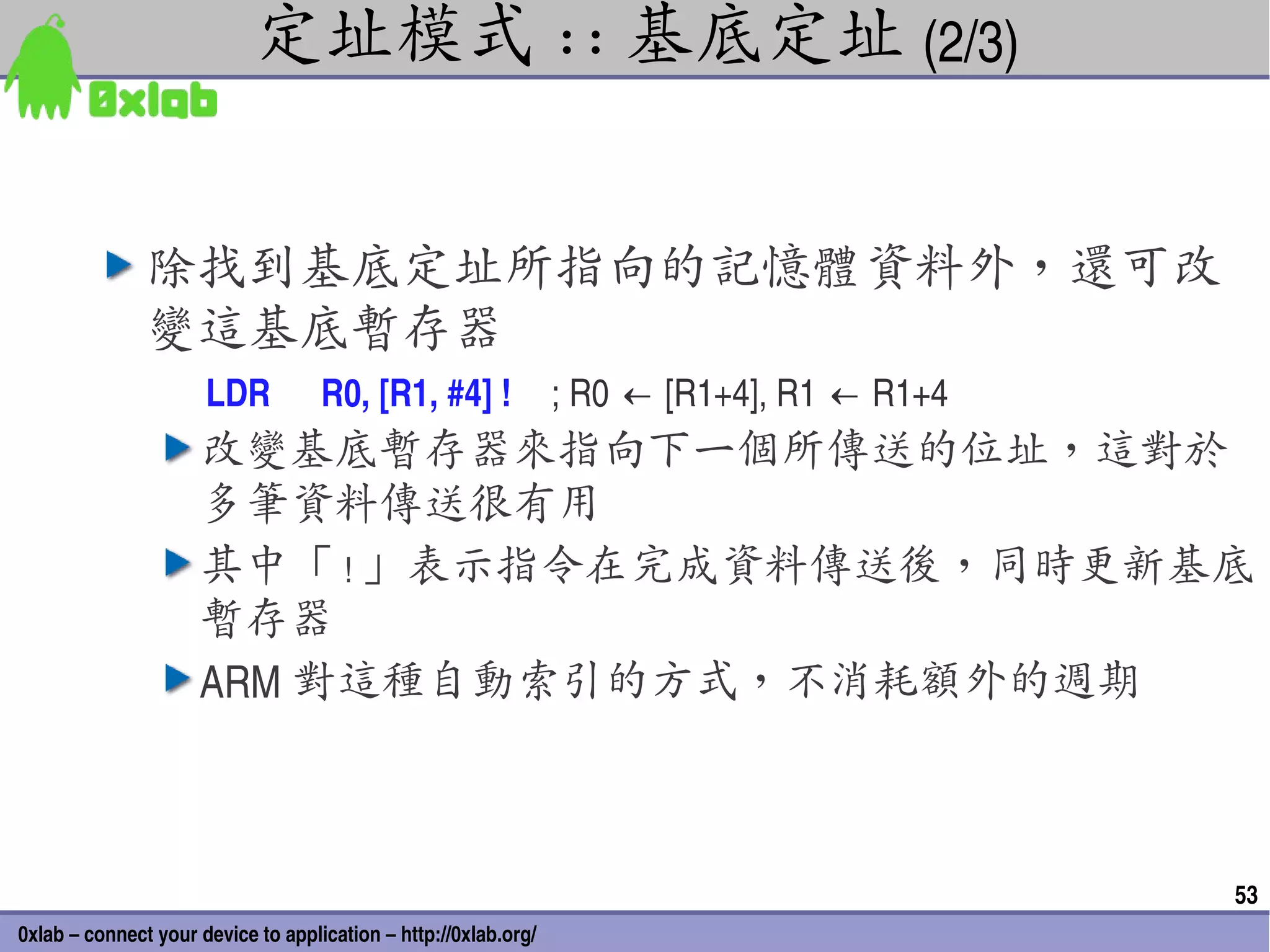 定址模式 :: 基底定址 (2/3)


               除找到基底定址所指向的記憶體資料外，還可改
               變這基底暫存器
                      LDR           R0, [R1, #4] !               ; R0 ← [R1+4], R1 ← R1+4
                     改變基底暫存器來指向下一個所傳送的位址，這對於
                     多筆資料傳送很有用
                     其中「 ! 」表示指令在完成資料傳送後，同時更新基底
                     暫存器
                     ARM 對這種自動索引的方式，不消耗額外的週期



                                                                                            53
0xlab – connect your device to application – http://0xlab.org/
 