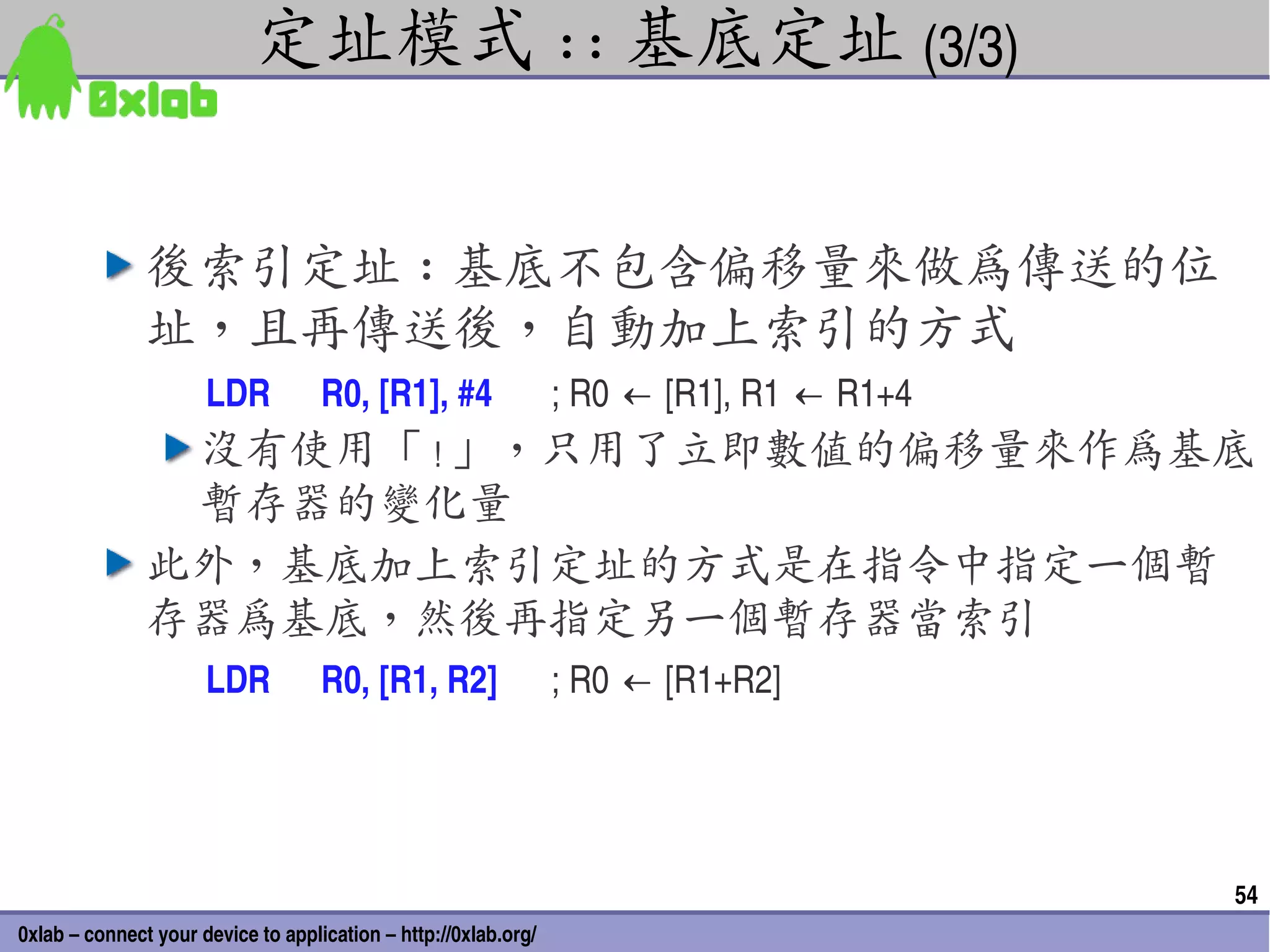 定址模式 :: 基底定址 (3/3)


               後索引定址 : 基底不包含偏移量來做為傳送的位
               址，且再傳送後，自動加上索引的方式
                      LDR           R0, [R1], #4                 ; R0 ← [R1], R1 ← R1+4
                沒有使用「 ! 」，只用了立即數值的偏移量來作為基底
                暫存器的變化量
               此外，基底加上索引定址的方式是在指令中指定一個暫
               存器為基底，然後再指定另一個暫存器當索引
                      LDR           R0, [R1, R2]                 ; R0 ← [R1+R2]




                                                                                          54
0xlab – connect your device to application – http://0xlab.org/
 