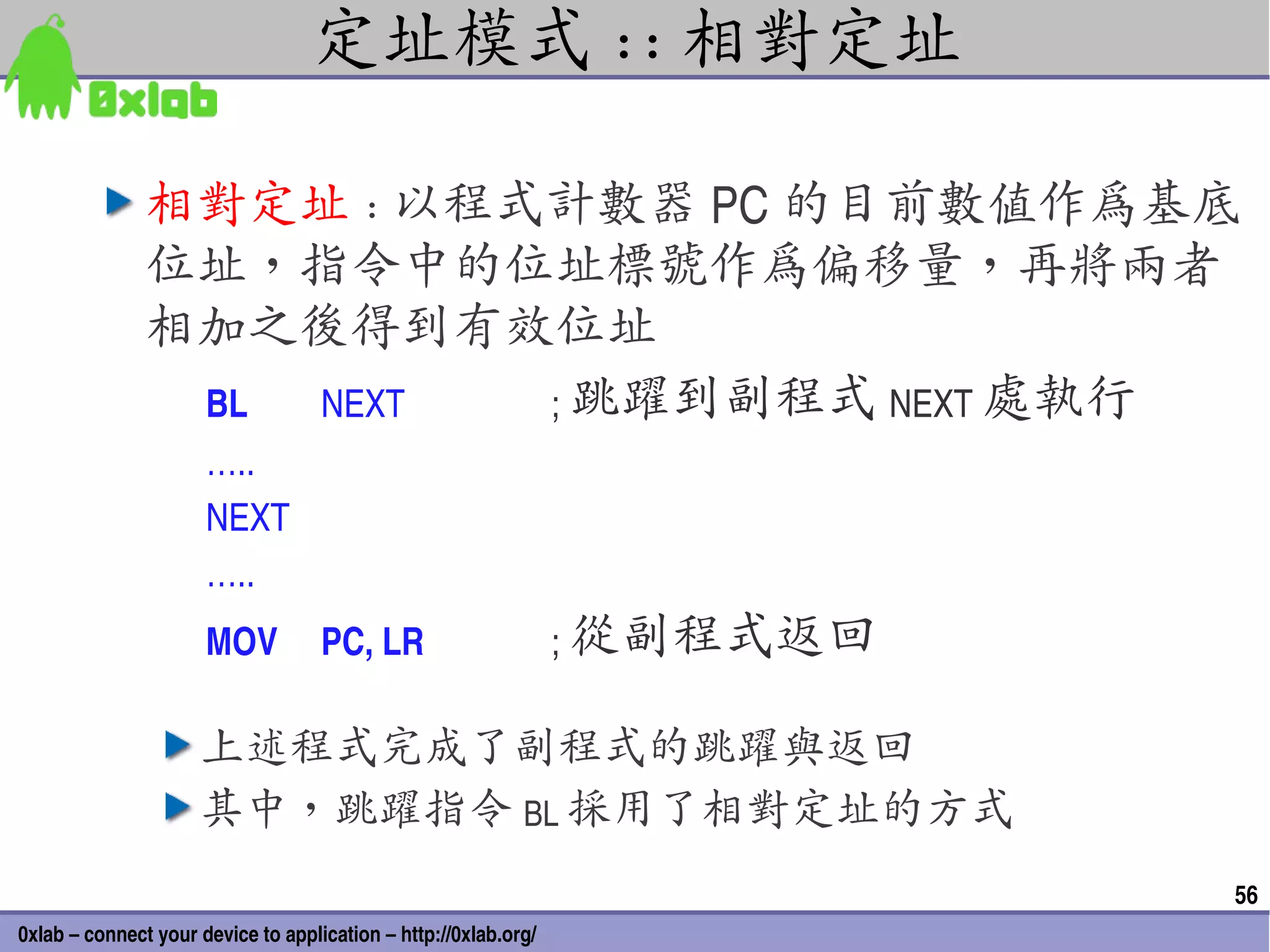 定址模式 :: 相對定址

               相對定址 : 以程式計數器 PC 的目前數值作為基底
               位址，指令中的位址標號作為偏移量，再將兩者
               相加之後得到有效位址
                BL NEXT  ; 跳躍到副程式 NEXT 處執行
                      …..
                      NEXT
                      …..
                      MOV           PC, LR                       ; 從副程式返回

                     上述程式完成了副程式的跳躍與返回
                     其中，跳躍指令 BL 採用了相對定址的方式
                                                                            56
0xlab – connect your device to application – http://0xlab.org/
 