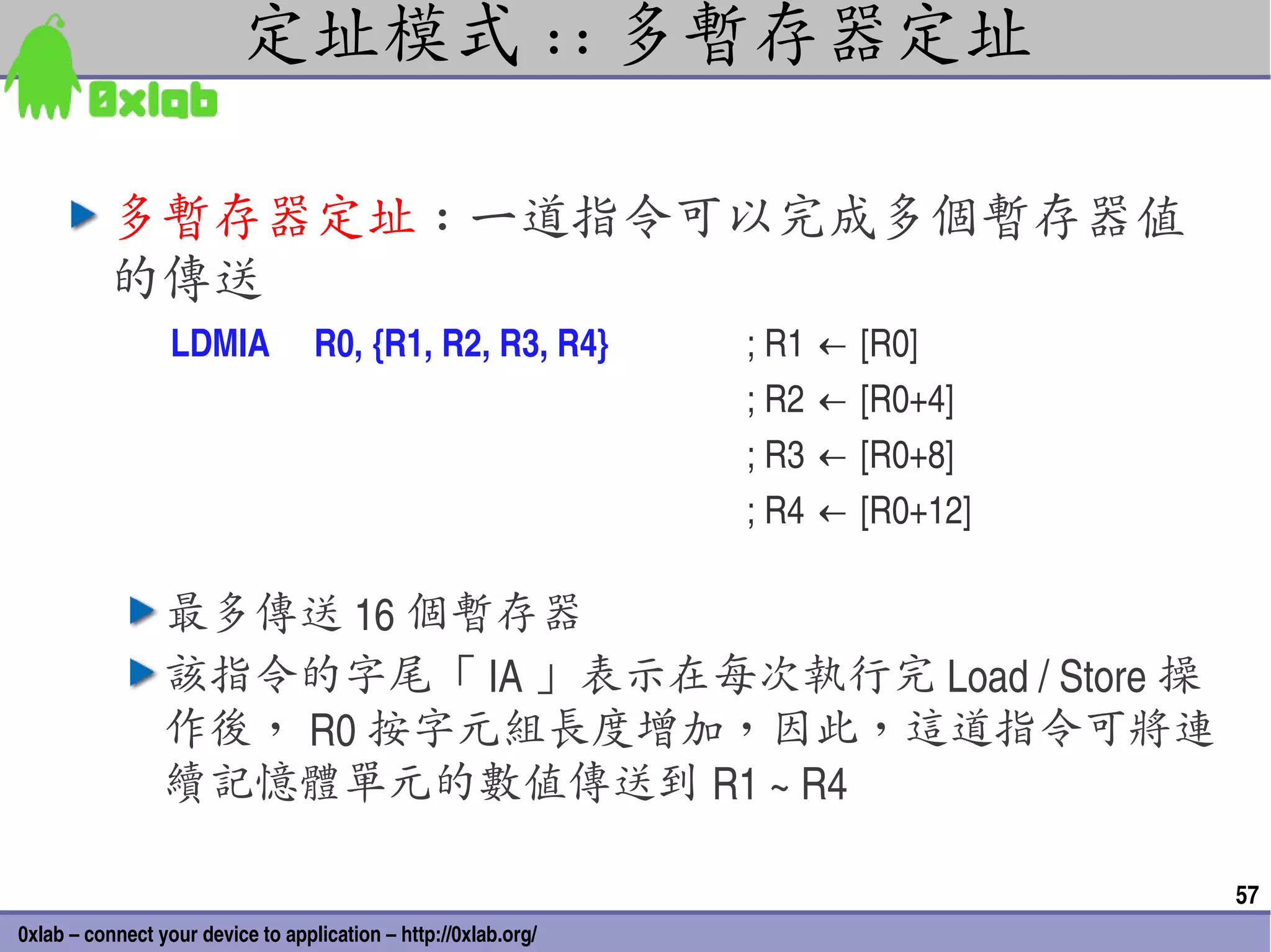 定址模式 :: 多暫存器定址

          多暫存器定址 : 一道指令可以完成多個暫存器值
          的傳送
                  LDMIA     R0, {R1, R2, R3, R4}                     ; R1 ← [R0]
                                                                     ; R2 ← [R0+4]
                                                                     ; R3 ← [R0+8]
                                                                     ; R4 ← [R0+12]

                 最多傳送 16 個暫存器
                 該指令的字尾「 IA 」表示在每次執行完 Load / Store 操
                 作後， R0 按字元組長度增加，因此，這道指令可將連
                 續記憶體單元的數值傳送到 R1 ~ R4

                                                                                      57
0xlab – connect your device to application – http://0xlab.org/
 