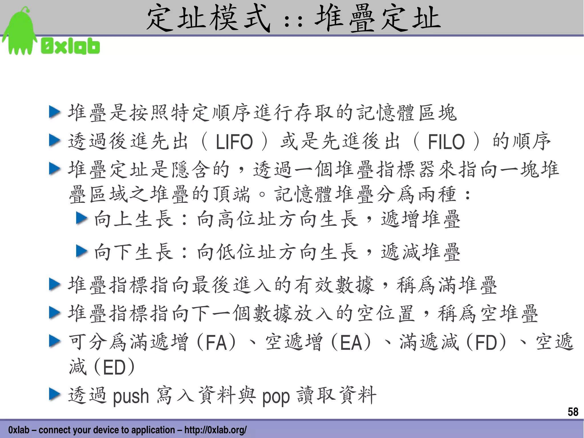 定址模式 :: 堆疊定址

               堆疊是按照特定順序進行存取的記憶體區塊
               透過後進先出（ LIFO ）或是先進後出（ FILO ）的順序
               堆疊定址是隱含的，透過一個堆疊指標器來指向一塊堆
               疊區域之堆疊的頂端。記憶體堆疊分為兩種 :
                向上生長：向高位址方向生長，遞增堆疊
                     向下生長：向低位址方向生長，遞減堆疊
               堆疊指標指向最後進入的有效數據，稱為滿堆疊
               堆疊指標指向下一個數據放入的空位置，稱為空堆疊
               可分為滿遞增 (FA) 、空遞增 (EA) 、滿遞減 (FD) 、空遞
               減 (ED)
               透過 push 寫入資料與 pop 讀取資料
                                                                 58
0xlab – connect your device to application – http://0xlab.org/
 