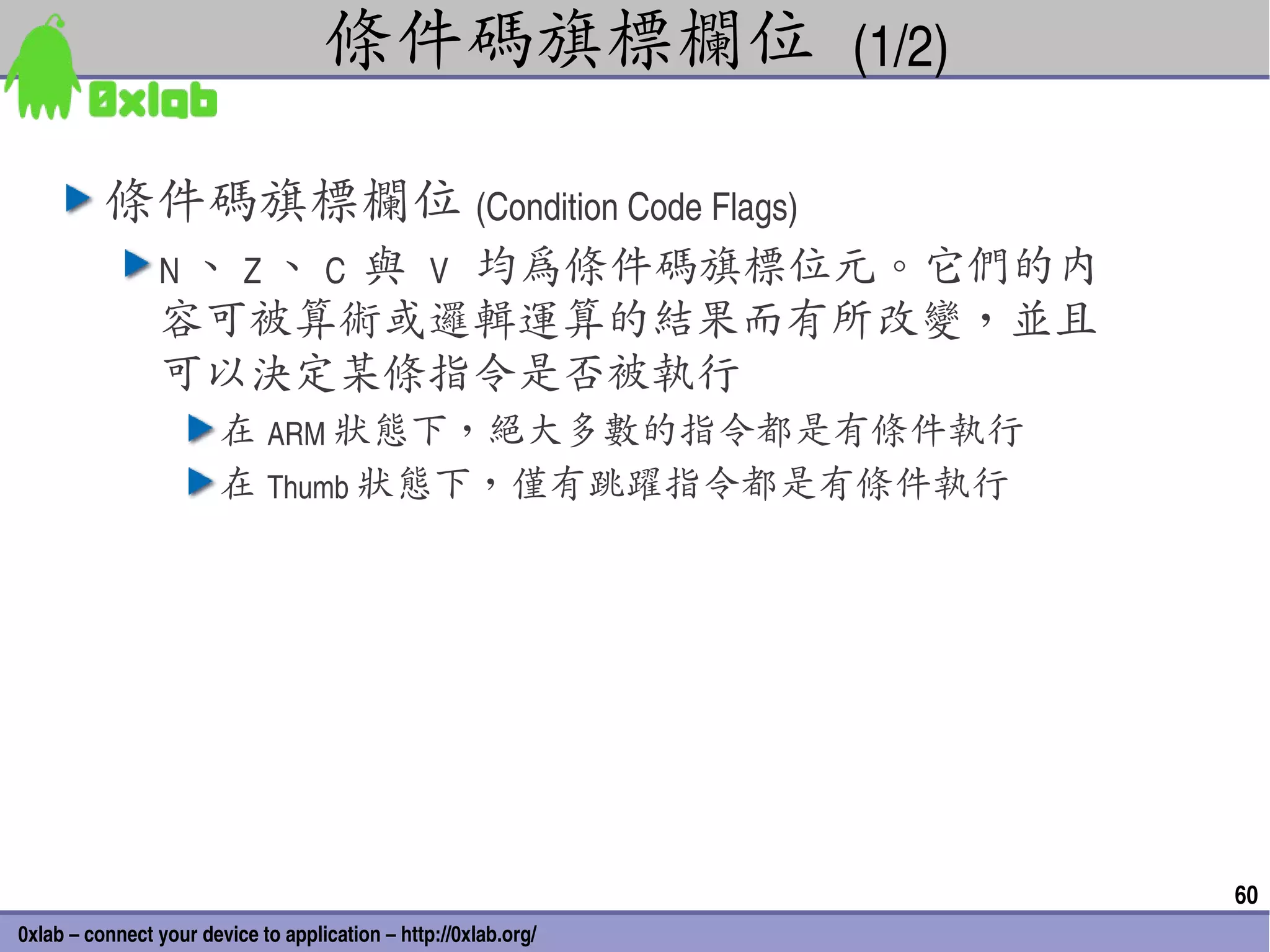 條件碼旗標欄位 (1/2)

          條件碼旗標欄位 (Condition Code Flags)
                N 、 Z 、 C  與 V
                       均為條件碼旗標位元。它們的內
                容可被算術或邏輯運算的結果而有所改變，並且
                可以決定某條指令是否被執行
                        在 ARM 狀態下，絕大多數的指令都是有條件執行
                        在 Thumb 狀態下，僅有跳躍指令都是有條件執行




                                                                 60
0xlab – connect your device to application – http://0xlab.org/
 