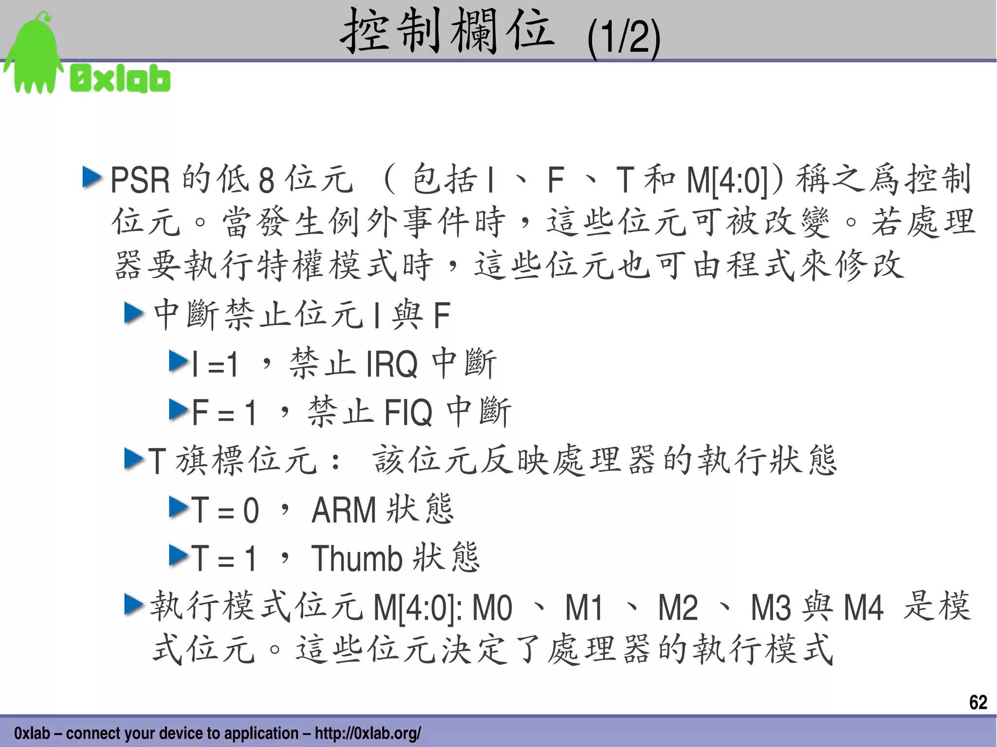 控制欄位 (1/2)

              PSR 的低 8 位元 ( 包括 I 、 F 、 T 和 M[4:0]) 稱之為控制
              位元。當發生例外事件時，這些位元可被改變。若處理
              器要執行特權模式時，這些位元也可由程式來修改
                中斷禁止位元 I 與 F
                  I =1 ，禁止 IRQ 中斷
                  F = 1 ，禁止 FIQ 中斷
                T 旗標位元 : 該位元反映處理器的執行狀態
                  T = 0 ， ARM 狀態
                  T = 1 ， Thumb 狀態
                執行模式位元 M[4:0]: M0 、 M1 、 M2 、 M3 與 M4  是模
                式位元。這些位元決定了處理器的執行模式
                                                                 62
0xlab – connect your device to application – http://0xlab.org/
 