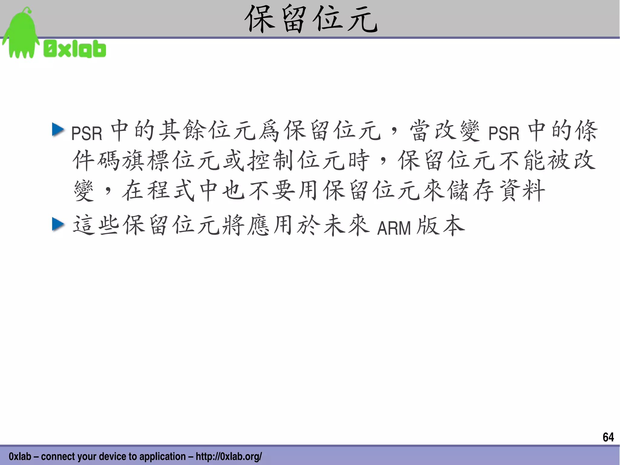 保留位元


               PSR 中的其餘位元為保留位元，當改變 PSR 中的條
               件碼旗標位元或控制位元時，保留位元不能被改
               變，在程式中也不要用保留位元來儲存資料
               這些保留位元將應用於未來 ARM 版本




                                                                 64
0xlab – connect your device to application – http://0xlab.org/
 