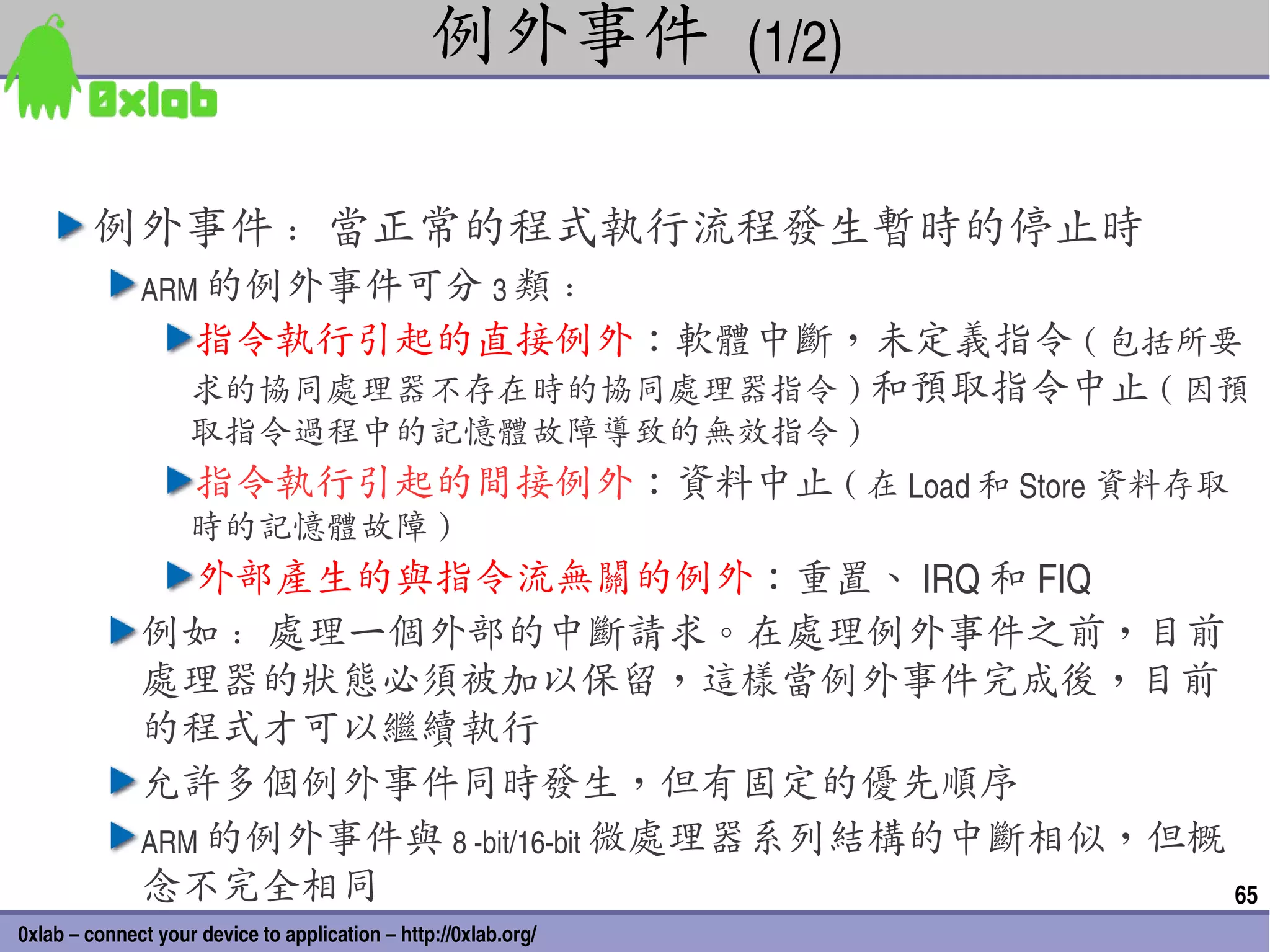 例外事件 (1/2)

        例外事件 : 當正常的程式執行流程發生暫時的停止時
              ARM 的例外事件可分 3 類 :
                    指令執行引起的直接例外：軟體中斷，未定義指令 ( 包括所要
                    求的協同處理器不存在時的協同處理器指令 ) 和預取指令中止 ( 因預
                    取指令過程中的記憶體故障導致的無效指令 )
                     指令執行引起的間接例外：資料中止 ( 在 Load 和 Store 資料存取
                    時的記憶體故障 )
                 外部產生的與指令流無關的例外：重置、 IRQ 和 FIQ
              例如 : 處理一個外部的中斷請求。在處理例外事件之前，目前
              處理器的狀態必須被加以保留，這樣當例外事件完成後，目前
              的程式才可以繼續執行
              允許多個例外事件同時發生，但有固定的優先順序
              ARM 的例外事件與 8 ­bit/16­bit 微處理器系列結構的中斷相似，但概
              念不完全相同                                    65
0xlab – connect your device to application – http://0xlab.org/
 