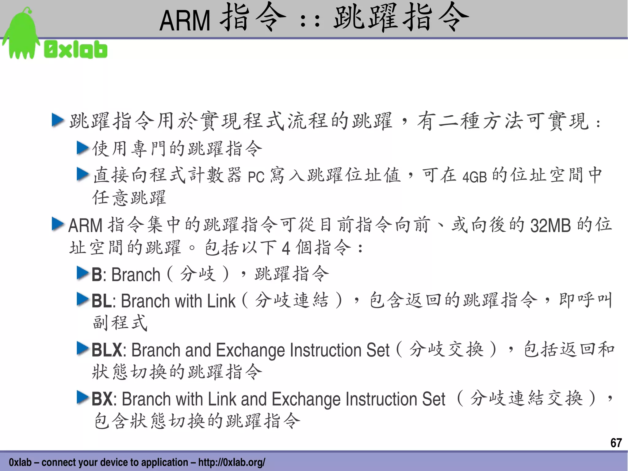 ARM 指令 :: 跳躍指令


              跳躍指令用於實現程式流程的跳躍，有二種方法可實現 :
                使用專門的跳躍指令
                直接向程式計數器 PC 寫入跳躍位址值，可在 4GB 的位址空間中
                任意跳躍
              ARM 指令集中的跳躍指令可從目前指令向前、或向後的 32MB 的位
              址空間的跳躍。包括以下 4 個指令 :
                B: Branch ( 分岐 ) ，跳躍指令
                BL: Branch with Link ( 分岐連結 ) ，包含返回的跳躍指令，即呼叫
                副程式
                BLX: Branch and Exchange Instruction Set ( 分岐交換 ) ，包括返回和
                狀態切換的跳躍指令
                BX: Branch with Link and Exchange Instruction Set ( 分岐連結交換 ) ，
                包含狀態切換的跳躍指令
                                                                            67
0xlab – connect your device to application – http://0xlab.org/
 