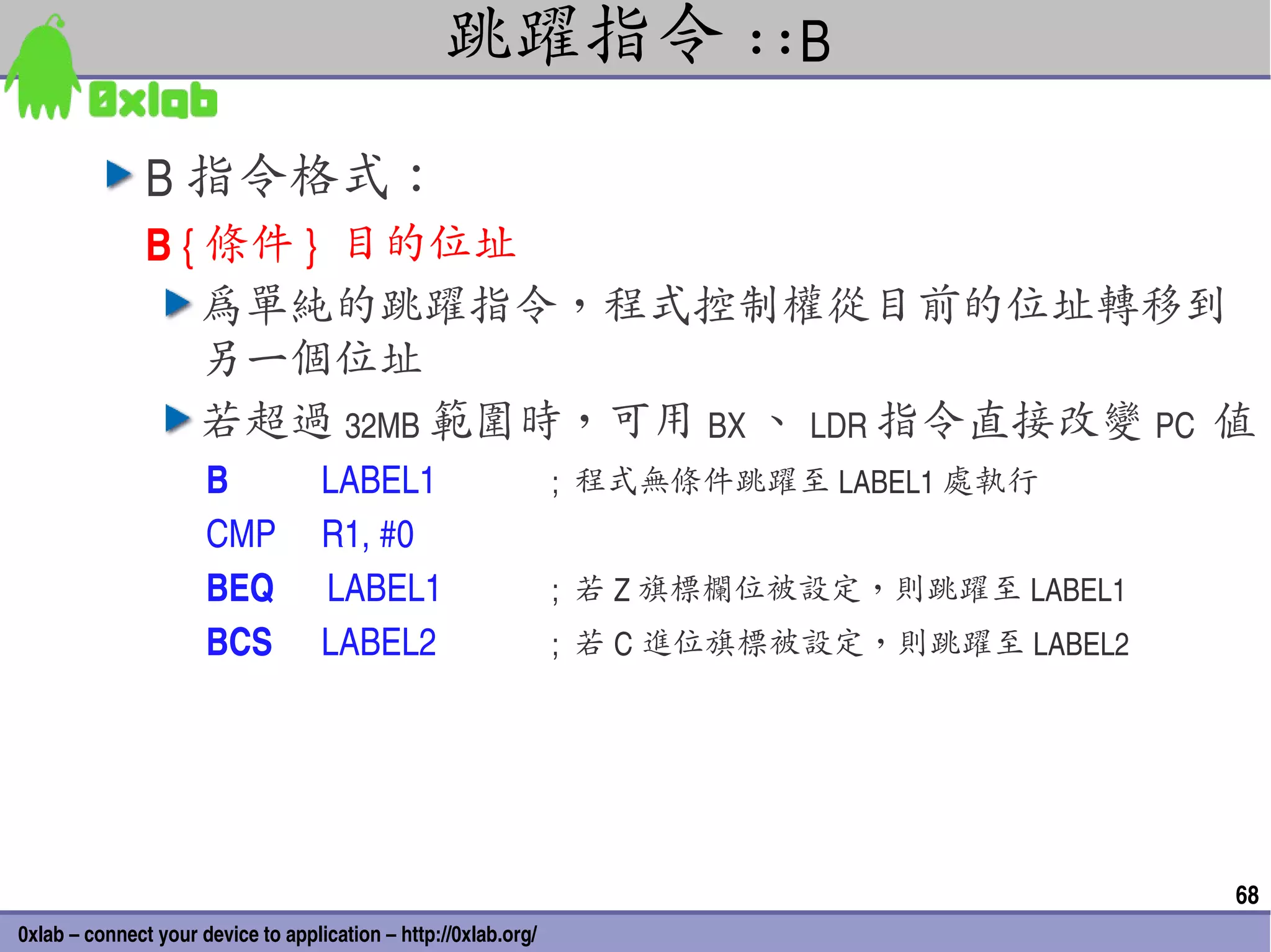 跳躍指令 ::B
                 B 指令格式：
                 B { 條件 }  目的位址
                     為單純的跳躍指令，程式控制權從目前的位址轉移到
                     另一個位址
                     若超過 32MB 範圍時，可用 BX 、 LDR 指令直接改變 PC  值
                      B       LABEL1                             ;  程式無條件跳躍至 LABEL1 處執行
                      CMP R1, #0
                      BEQ      LABEL1                            ;  若 Z 旗標欄位被設定，則跳躍至 LABEL1
                      BCS   LABEL2                               ;  若 C 進位旗標被設定，則跳躍至 LABEL2




                                                                                              68
0xlab – connect your device to application – http://0xlab.org/
 