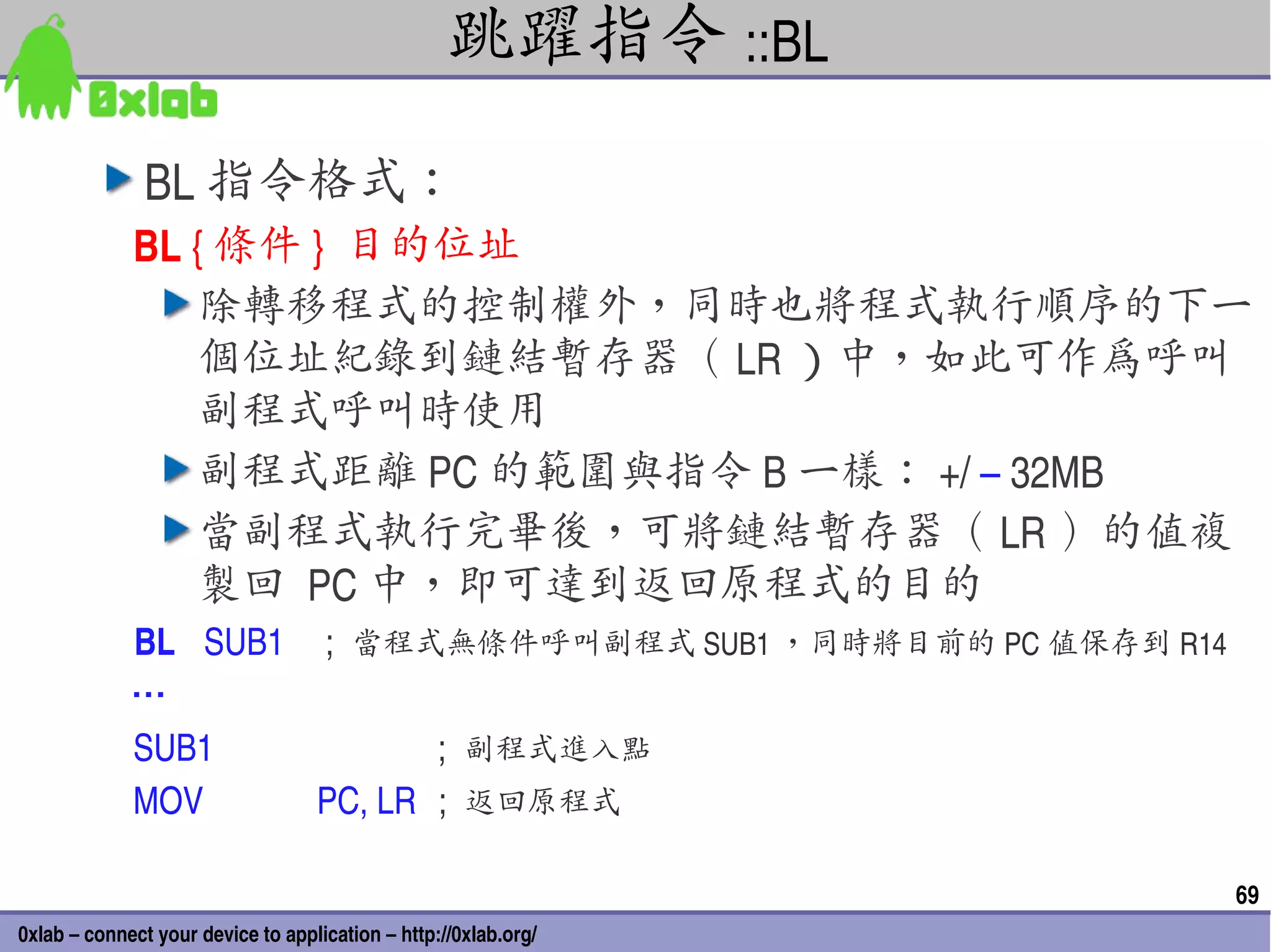 跳躍指令 ::BL
               BL 指令格式：
             BL { 條件 }  目的位址
                 除轉移程式的控制權外，同時也將程式執行順序的下一
                 個位址紀錄到鏈結暫存器（ LR ）中，如此可作為呼叫
                 副程式呼叫時使用
                 副程式距離 PC 的範圍與指令 B 一樣： +/ – 32MB
                 當副程式執行完畢後，可將鏈結暫存器（ LR ）的值複
                 製回 PC 中，即可達到返回原程式的目的
             BL SUB1  ;  當程式無條件呼叫副程式 SUB1 ，同時將目前的 PC 值保存到 R14
             …
             SUB1                  ;  副程式進入點
             MOV     PC, LR  ;  返回原程式

                                                                 69
0xlab – connect your device to application – http://0xlab.org/
 