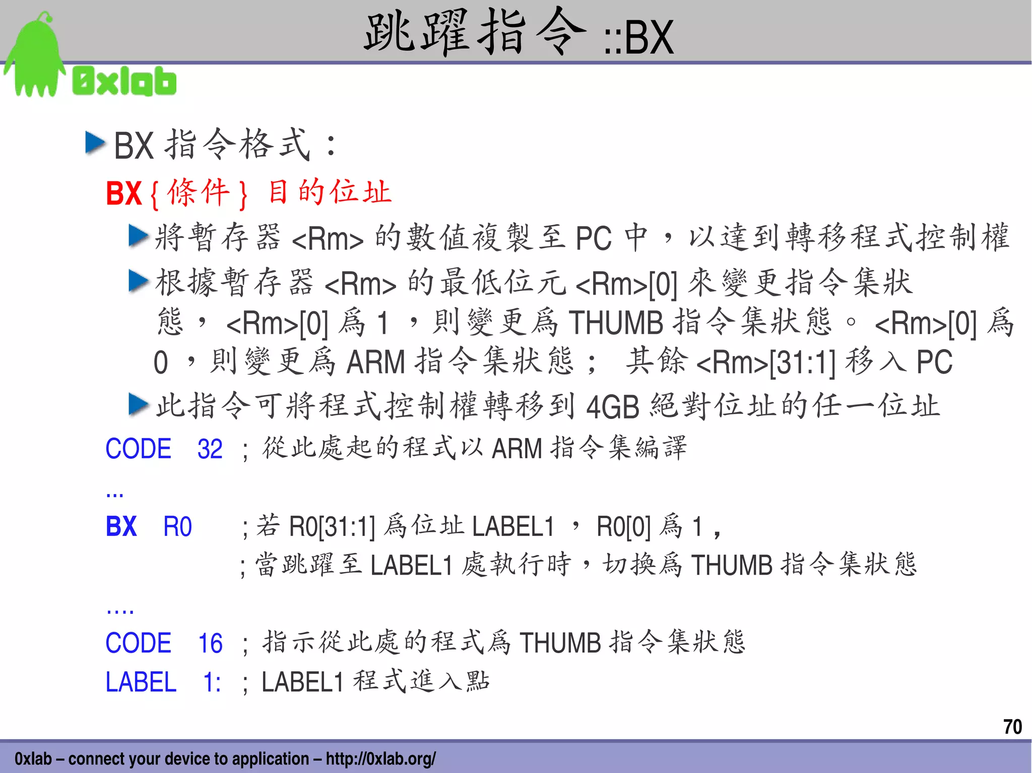跳躍指令 ::BX
              BX 指令格式：
             BX { 條件 }  目的位址
                將暫存器 <Rm> 的數值複製至 PC 中，以達到轉移程式控制權
                根據暫存器 <Rm> 的最低位元 <Rm>[0] 來變更指令集狀
                態， <Rm>[0] 為 1 ，則變更為 THUMB 指令集狀態。 <Rm>[0] 為
                0 ，則變更為 ARM 指令集狀態 ; 其餘 <Rm>[31:1] 移入 PC
                此指令可將程式控制權轉移到 4GB 絕對位址的任一位址
             CODE    32 ;  從此處起的程式以 ARM 指令集編譯
             ...
             BX    R0             ; 若 R0[31:1] 為位址 LABEL1 ， R0[0] 為 1 ，
                                  ; 當跳躍至 LABEL1 處執行時，切換為 THUMB 指令集狀態
             ….
             CODE    16  ;  指示從此處的程式為 THUMB 指令集狀態
             LABEL    1:  ;  LABEL1 程式進入點
                                                                          70
0xlab – connect your device to application – http://0xlab.org/
 