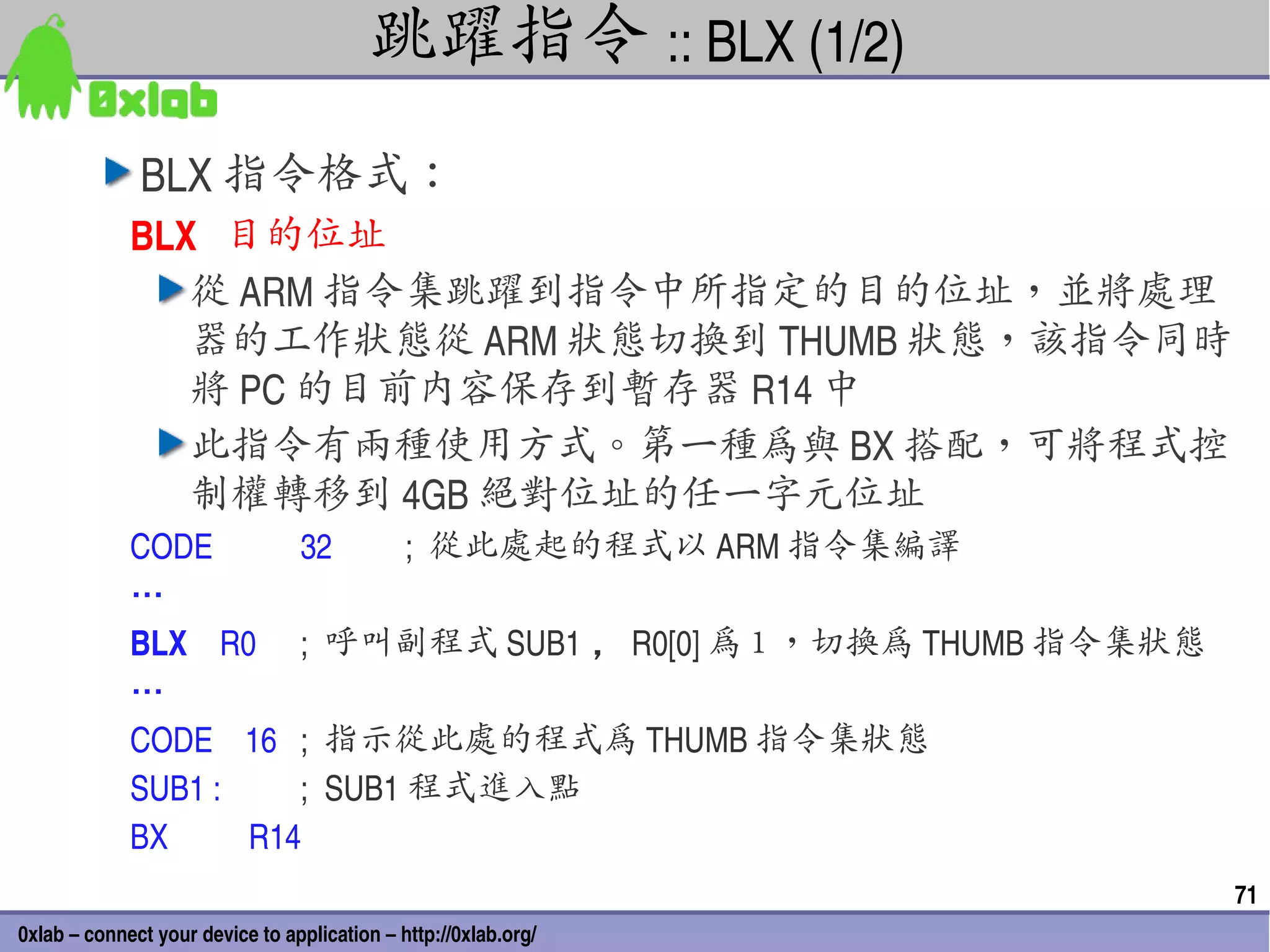 跳躍指令 :: BLX (1/2)
              BLX 指令格式：
             BLX   目的位址
                從 ARM 指令集跳躍到指令中所指定的目的位址，並將處理
                器的工作狀態從 ARM 狀態切換到 THUMB 狀態，該指令同時
                將 PC 的目前內容保存到暫存器 R14 中
                此指令有兩種使用方式。第一種為與 BX 搭配，可將程式控
                制權轉移到 4GB 絕對位址的任一字元位址
             CODE           32      ;  從此處起的程式以 ARM 指令集編譯
             …
             BLX    R0  ;  呼叫副程式 SUB1 ， R0[0] 為 1 ，切換為 THUMB 指令集狀態
             …
             CODE    16  ;  指示從此處的程式為 THUMB 指令集狀態
             SUB1 :         ;  SUB1 程式進入點
             BX          R14
                                                                     71
0xlab – connect your device to application – http://0xlab.org/
 