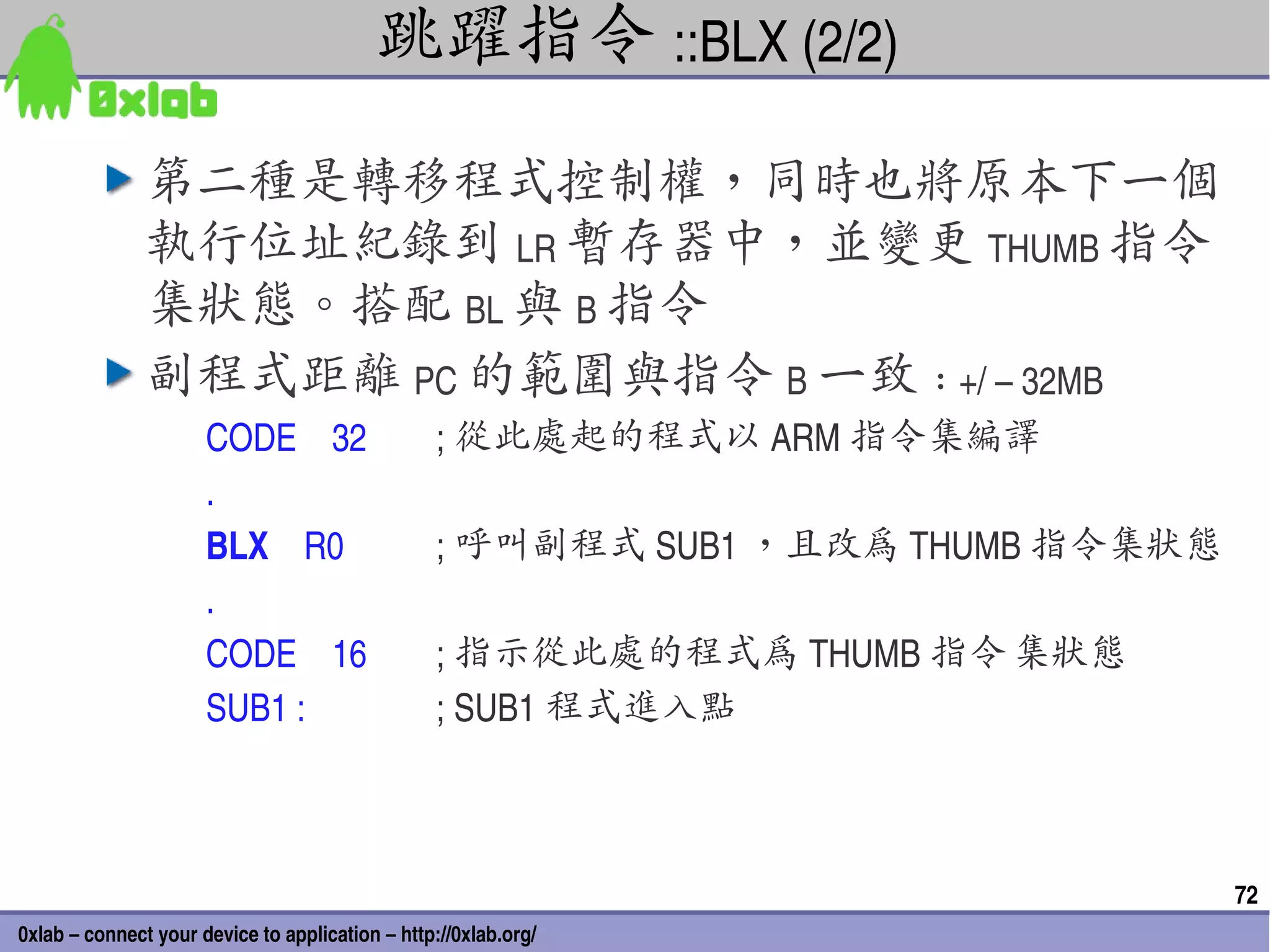 跳躍指令 ::BLX (2/2)
               第二種是轉移程式控制權，同時也將原本下一個
               執行位址紀錄到 LR 暫存器中，並變更 THUMB 指令
               集狀態。搭配 BL 與 B 指令
               副程式距離 PC 的範圍與指令 B 一致 : +/ – 32MB
                      CODE    32                  ; 從此處起的程式以 ARM 指令集編譯
                      .
                      BLX    R0                   ; 呼叫副程式 SUB1 ，且改為 THUMB 指令集狀態
                      .
                      CODE    16                  ; 指示從此處的程式為 THUMB 指令 集狀態
                      SUB1 :                      ; SUB1 程式進入點



                                                                                  72
0xlab – connect your device to application – http://0xlab.org/
 