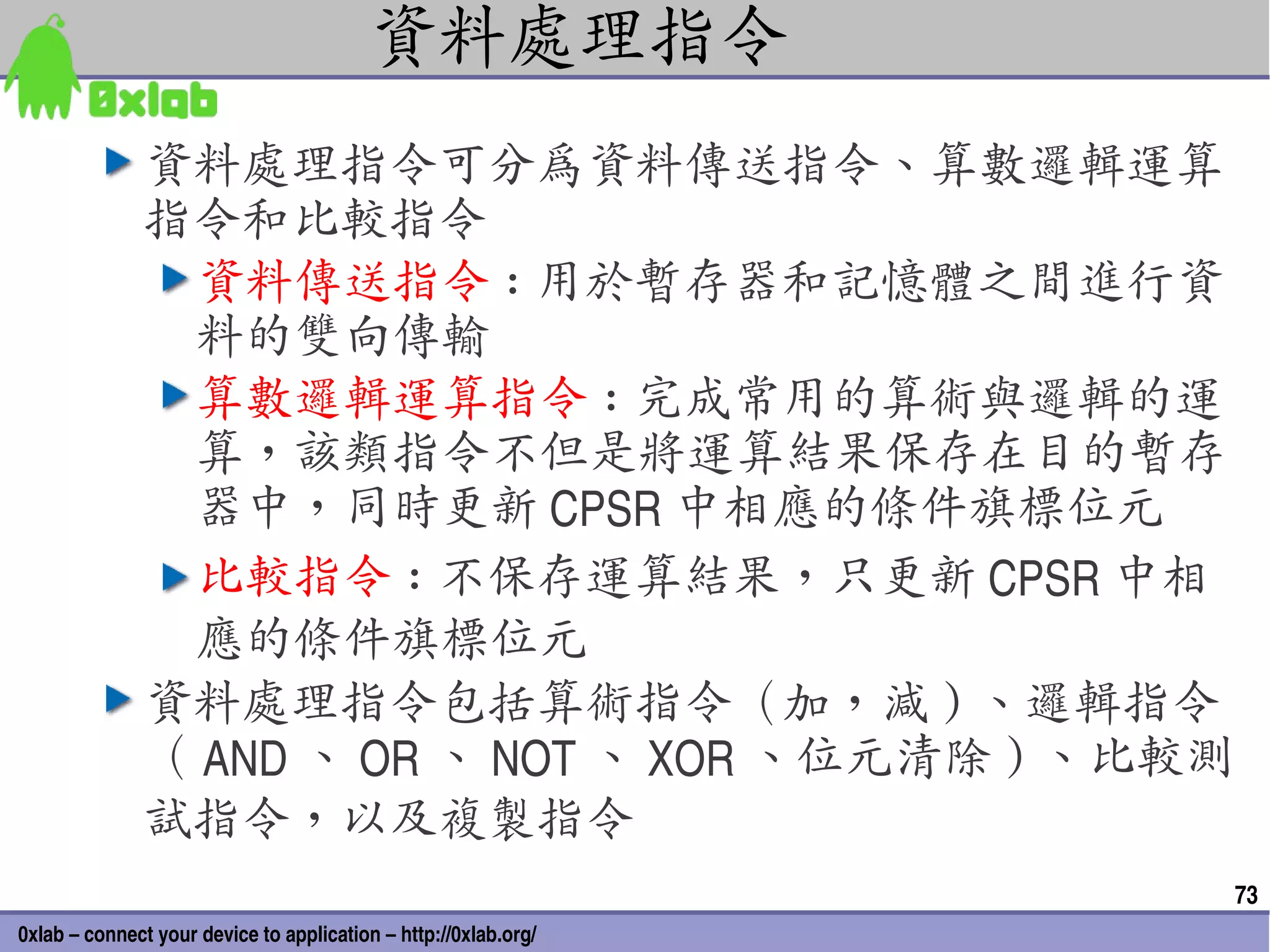 資料處理指令
              資料處理指令可分為資料傳送指令、算數邏輯運算
              指令和比較指令
               資料傳送指令 : 用於暫存器和記憶體之間進行資
               料的雙向傳輸
               算數邏輯運算指令 : 完成常用的算術與邏輯的運
               算，該類指令不但是將運算結果保存在目的暫存
               器中，同時更新 CPSR 中相應的條件旗標位元
               比較指令 : 不保存運算結果，只更新 CPSR 中相
               應的條件旗標位元
              資料處理指令包括算術指令（加，減 ) 、邏輯指令
              （ AND 、 OR 、 NOT 、 XOR 、位元清除 ) 、比較測
              試指令，以及複製指令
                                                                 73
0xlab – connect your device to application – http://0xlab.org/
 