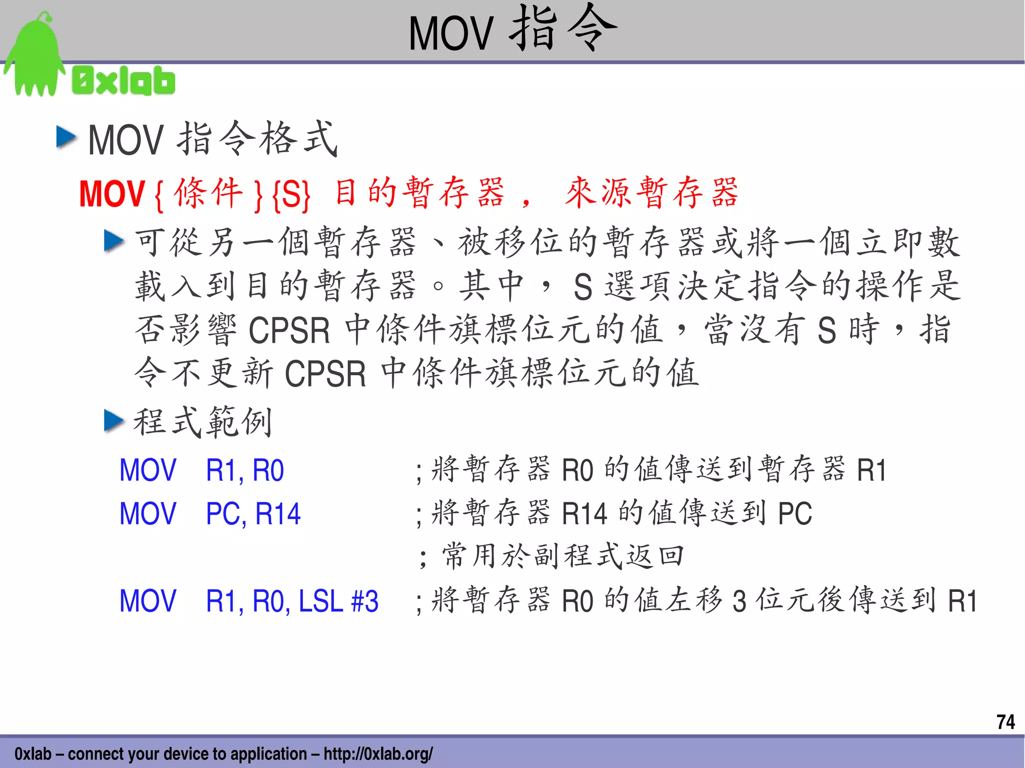 MOV 指令

          MOV 指令格式
         MOV { 條件 } {S}  目的暫存器 , 來源暫存器
           可從另一個暫存器、被移位的暫存器或將一個立即數
           載入到目的暫存器。其中， S 選項決定指令的操作是
           否影響 CPSR 中條件旗標位元的值，當沒有 S 時，指
           令不更新 CPSR 中條件旗標位元的值
           程式範例
               MOV    R1, R0                               ; 將暫存器 R0 的值傳送到暫存器 R1
               MOV    PC, R14                              ; 將暫存器 R14 的值傳送到 PC
                                                           ; 常用於副程式返回
               MOV    R1, R0, LSL #3                       ; 將暫存器 R0 的值左移 3 位元後傳送到 R1


                                                                                        74
0xlab – connect your device to application – http://0xlab.org/
 