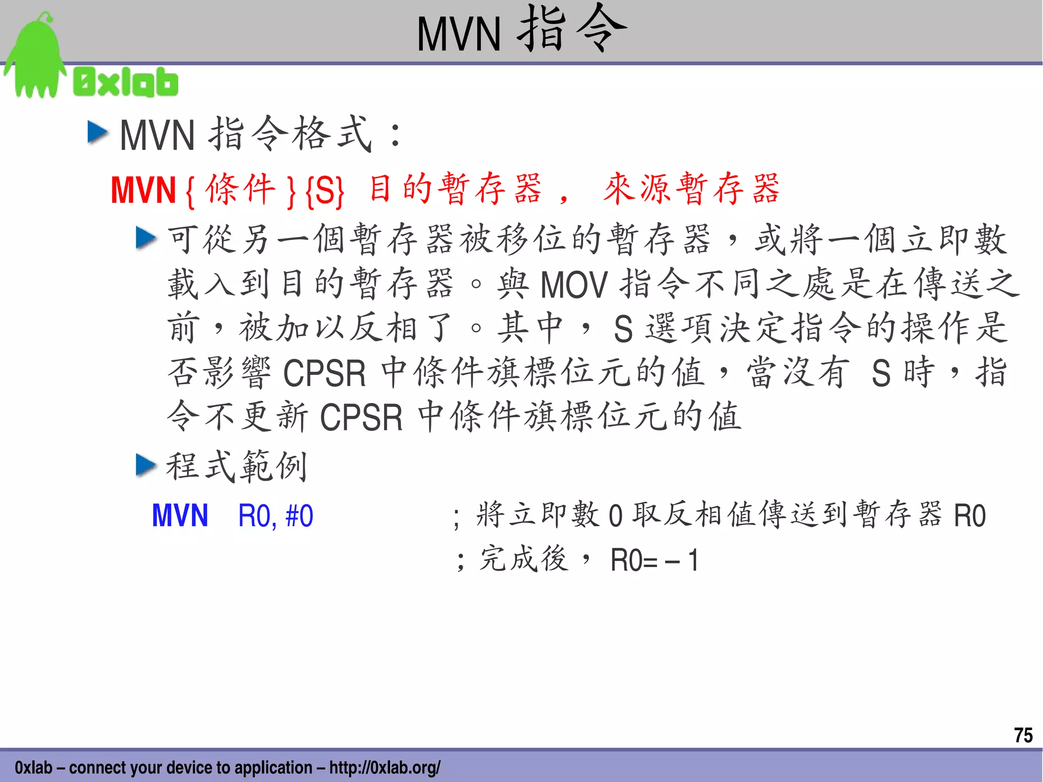 MVN 指令

               MVN 指令格式：
             MVN { 條件 } {S}  目的暫存器 , 來源暫存器
               可從另一個暫存器被移位的暫存器，或將一個立即數
               載入到目的暫存器。與 MOV 指令不同之處是在傳送之
               前，被加以反相了。其中， S 選項決定指令的操作是
               否影響 CPSR 中條件旗標位元的值，當沒有 S 時，指
               令不更新 CPSR 中條件旗標位元的值
               程式範例
                   MVN    R0, #0                                 ;  將立即數 0 取反相值傳送到暫存器 R0
                                                                 ; 完成後， R0= – 1




                                                                                           75
0xlab – connect your device to application – http://0xlab.org/
 