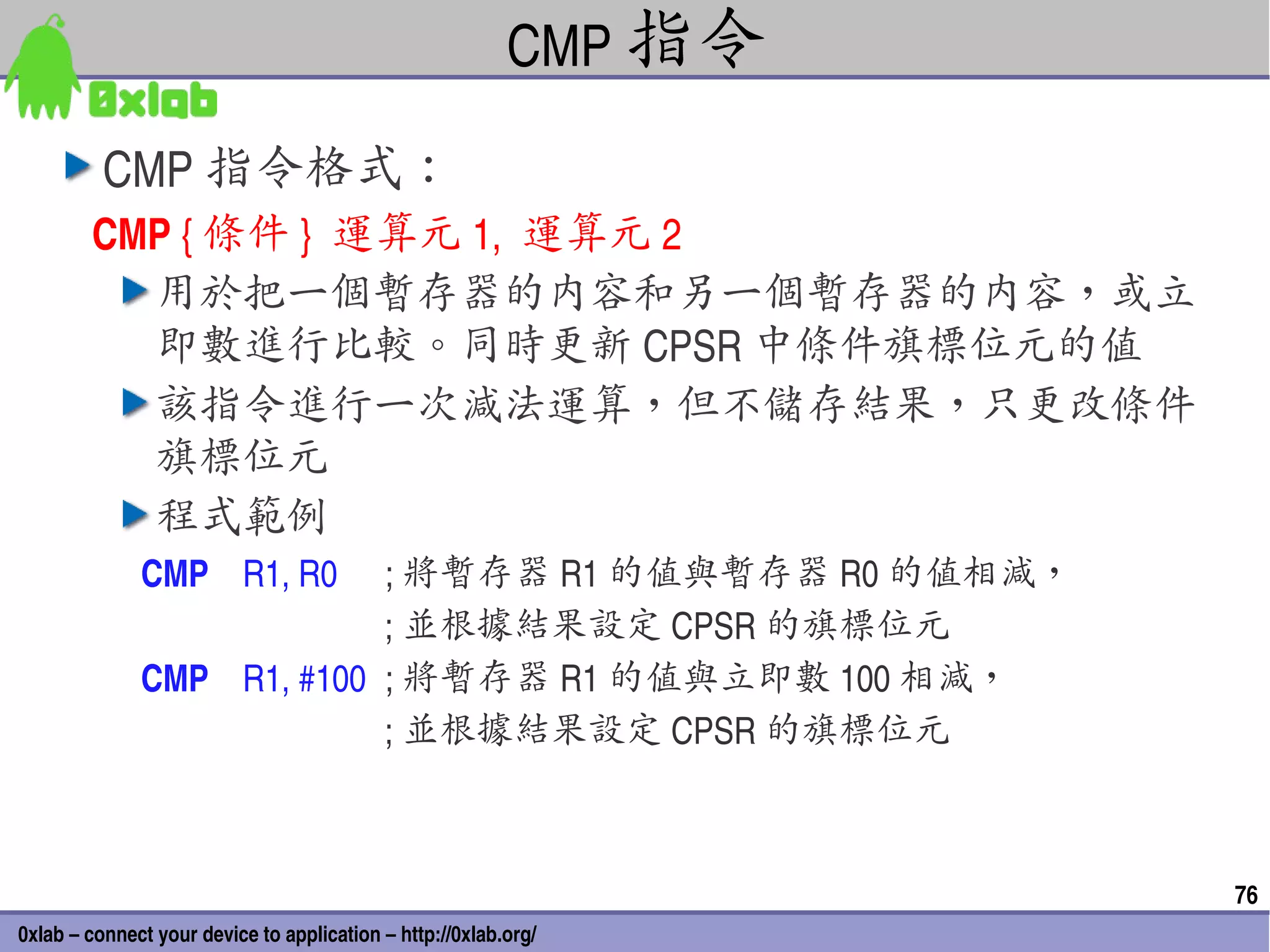 CMP 指令

          CMP 指令格式：
        CMP { 條件 }  運算元 1,  運算元 2
          用於把一個暫存器的內容和另一個暫存器的內容，或立
          即數進行比較。同時更新 CPSR 中條件旗標位元的值
          該指令進行一次減法運算，但不儲存結果，只更改條件
          旗標位元
          程式範例
              CMP    R1, R0 ; 將暫存器 R1 的值與暫存器 R0 的值相減，
                                           ; 並根據結果設定 CPSR 的旗標位元
              CMP    R1, #100 ; 將暫存器 R1 的值與立即數 100 相減，
                                           ; 並根據結果設定 CPSR 的旗標位元



                                                                   76
0xlab – connect your device to application – http://0xlab.org/
 