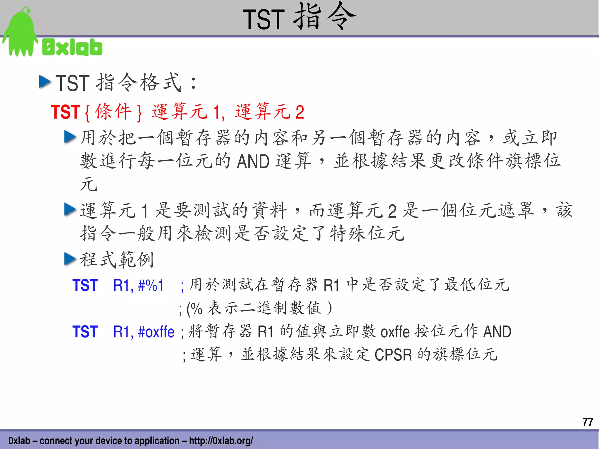 TST 指令

           TST 指令格式：
          TST { 條件 }  運算元 1,  運算元 2
             用於把一個暫存器的內容和另一個暫存器的內容，或立即
             數進行每一位元的 AND 運算，並根據結果更改條件旗標位
             元
             運算元 1 是要測試的資料，而運算元 2 是一個位元遮罩，該
             指令一般用來檢測是否設定了特殊位元
             程式範例
                TST    R1, #%1 ; 用於測試在暫存器 R1 中是否設定了最低位元
                                            ; (% 表示二進制數值 )
                TST    R1, #oxffe ; 將暫存器 R1 的值與立即數 oxffe 按位元作 AND
                                             ; 運算，並根據結果來設定 CPSR 的旗標位元


                                                                        77
0xlab – connect your device to application – http://0xlab.org/
 