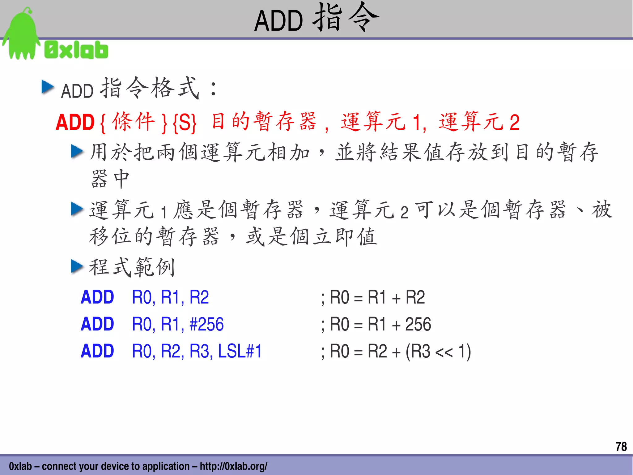 ADD 指令

            ADD 指令格式：
           ADD { 條件 } {S}  目的暫存器 ,  運算元 1,  運算元 2
             用於把兩個運算元相加，並將結果值存放到目的暫存
             器中
             運算元 1 應是個暫存器，運算元 2 可以是個暫存器、被
             移位的暫存器，或是個立即值
             程式範例
                 ADD    R0, R1, R2                               ; R0 = R1 + R2
                 ADD    R0, R1, #256                             ; R0 = R1 + 256
                 ADD    R0, R2, R3, LSL#1                        ; R0 = R2 + (R3 << 1)



                                                                                         78
0xlab – connect your device to application – http://0xlab.org/
 