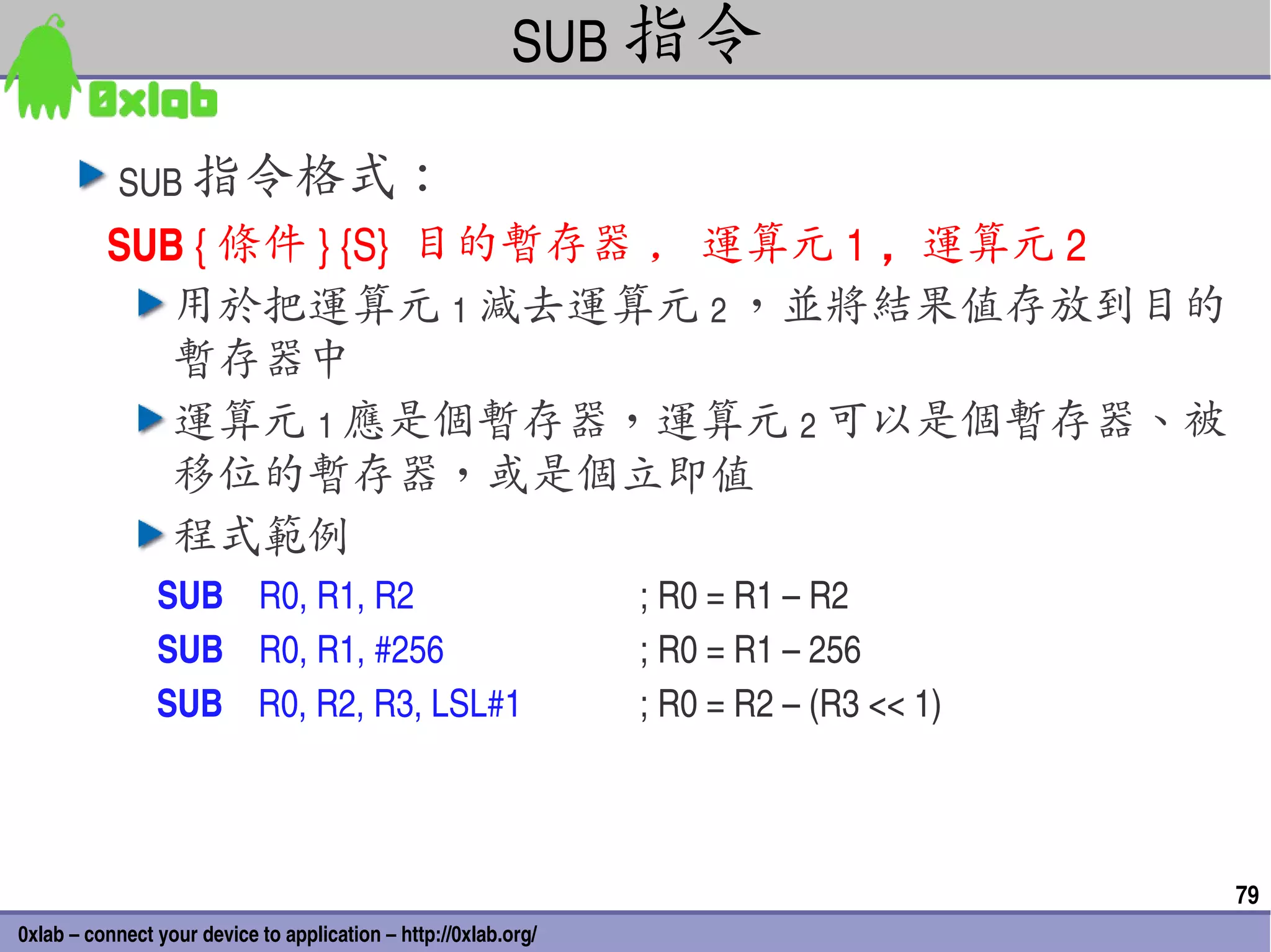 SUB 指令

           SUB 指令格式：
          SUB { 條件 } {S}  目的暫存器 , 運算元 1 ，運算元 2
             用於把運算元 1 減去運算元 2 ，並將結果值存放到目的
             暫存器中
             運算元 1 應是個暫存器，運算元 2 可以是個暫存器、被
             移位的暫存器，或是個立即值
             程式範例
                SUB    R0, R1, R2                                ; R0 = R1 – R2
                SUB    R0, R1, #256                              ; R0 = R1 – 256
                SUB    R0, R2, R3, LSL#1                         ; R0 = R2 – (R3 << 1)



                                                                                         79
0xlab – connect your device to application – http://0xlab.org/
 