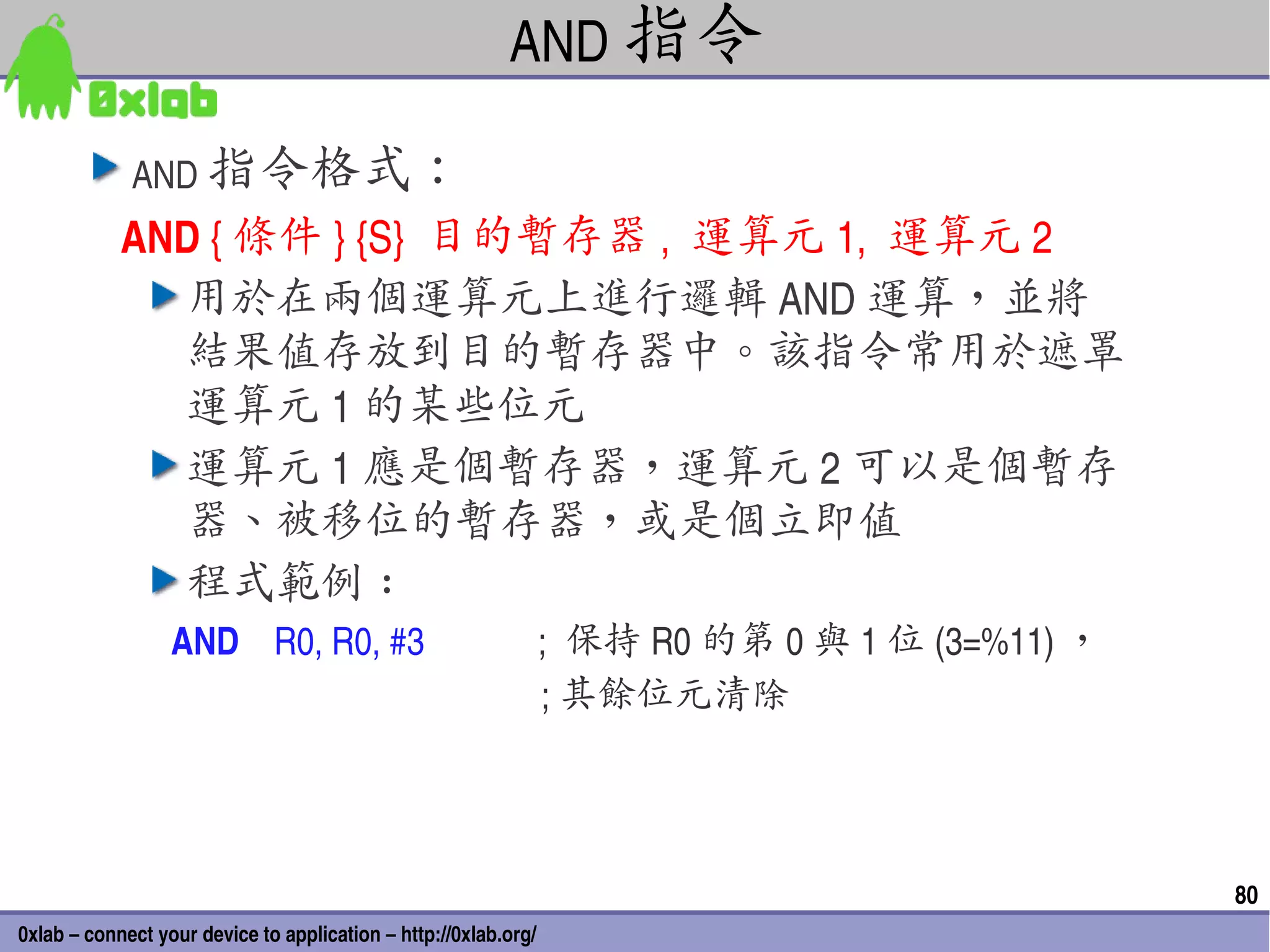 AND 指令

             AND 指令格式：
            AND { 條件 } {S}  目的暫存器 ,  運算元 1,  運算元 2
              用於在兩個運算元上進行邏輯 AND 運算，並將
              結果值存放到目的暫存器中。該指令常用於遮罩
              運算元 1 的某些位元
              運算元 1 應是個暫存器，運算元 2 可以是個暫存
              器、被移位的暫存器，或是個立即值
              程式範例 :
                 AND    R0, R0, #3                         ;  保持 R0 的第 0 與 1 位 (3=%11) ，
                                                           ; 其餘位元清除




                                                                                           80
0xlab – connect your device to application – http://0xlab.org/
 