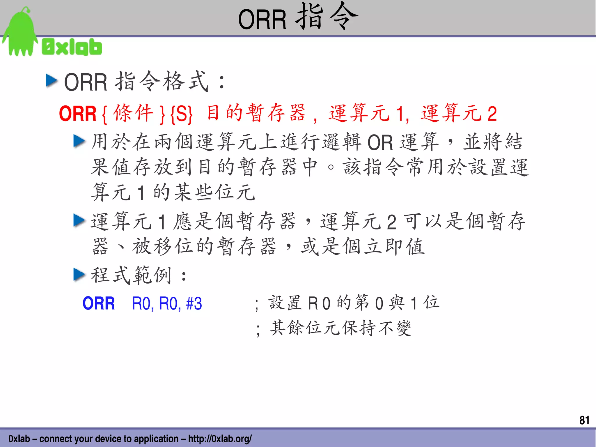 ORR 指令

              ORR 指令格式：
            ORR { 條件 } {S}  目的暫存器 ,  運算元 1,  運算元 2
              用於在兩個運算元上進行邏輯 OR 運算，並將結
              果值存放到目的暫存器中。該指令常用於設置運
              算元 1 的某些位元
              運算元 1 應是個暫存器，運算元 2 可以是個暫存
              器、被移位的暫存器，或是個立即值
              程式範例 :
                  ORR    R0, R0, #3                         ;  設置 R 0 的第 0 與 1 位
                                                            ;  其餘位元保持不變



                                                                                   81
0xlab – connect your device to application – http://0xlab.org/
 