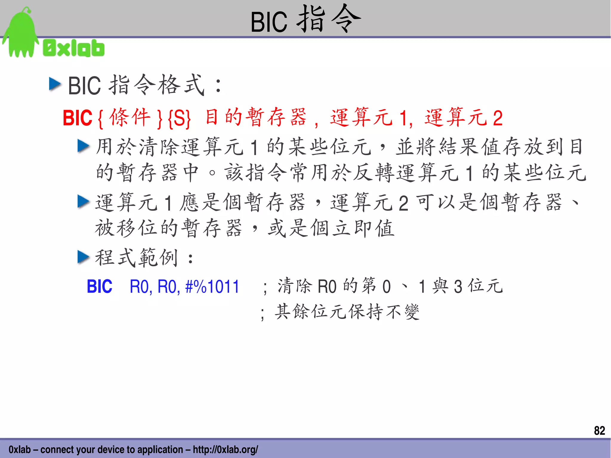 BIC 指令

              BIC 指令格式：
             BIC { 條件 } {S}  目的暫存器 ,  運算元 1,  運算元 2
                用於清除運算元 1 的某些位元，並將結果值存放到目
                的暫存器中。該指令常用於反轉運算元 1 的某些位元
                運算元 1 應是個暫存器，運算元 2 可以是個暫存器、
                被移位的暫存器，或是個立即值
                程式範例 :
                   BIC    R0, R0, #%1011 ;  清除 R0 的第 0 、 1 與 3 位元
                                                            ;  其餘位元保持不變




                                                                          82
0xlab – connect your device to application – http://0xlab.org/
 
