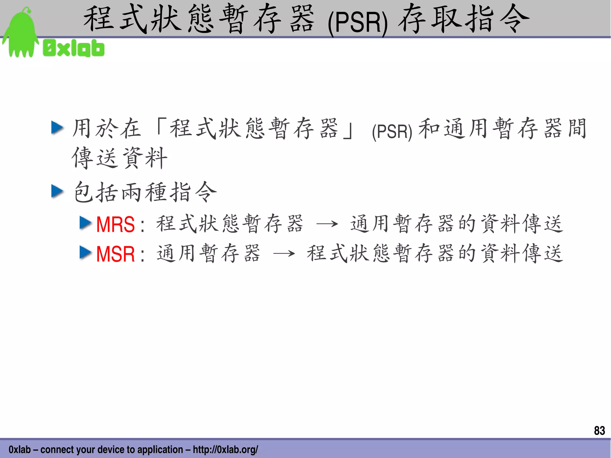 程式狀態暫存器 (PSR) 存取指令


               用於在「程式狀態暫存器」 (PSR) 和通用暫存器間
               傳送資料
               包括兩種指令
                     MRS :  程式狀態暫存器 → 通用暫存器的資料傳送
                     MSR :  通用暫存器 → 程式狀態暫存器的資料傳送




                                                                 83
0xlab – connect your device to application – http://0xlab.org/
 