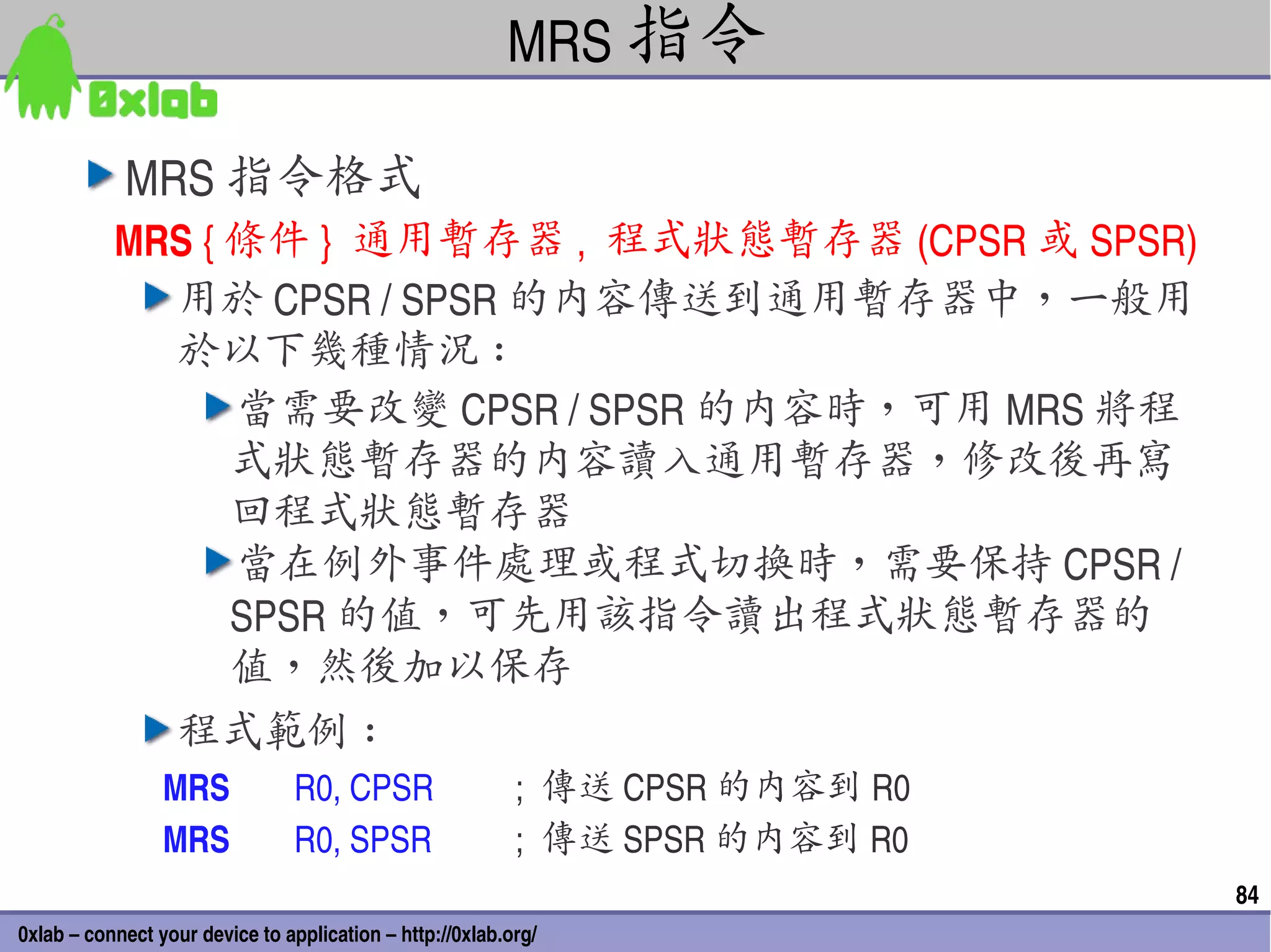 MRS 指令

            MRS 指令格式
           MRS { 條件 }  通用暫存器 ,  程式狀態暫存器 (CPSR 或 SPSR)
             用於 CPSR / SPSR 的內容傳送到通用暫存器中，一般用
             於以下幾種情況 :
                 當需要改變 CPSR / SPSR 的內容時，可用 MRS 將程
                 式狀態暫存器的內容讀入通用暫存器，修改後再寫
                 回程式狀態暫存器
                 當在例外事件處理或程式切換時，需要保持 CPSR / 
                 SPSR 的值，可先用該指令讀出程式狀態暫存器的
                 值，然後加以保存
                   程式範例 :
                 MRS            R0, CPSR                   ;  傳送 CPSR 的內容到 R0
                 MRS            R0, SPSR                   ;  傳送 SPSR 的內容到 R0
                                                                                84
0xlab – connect your device to application – http://0xlab.org/
 