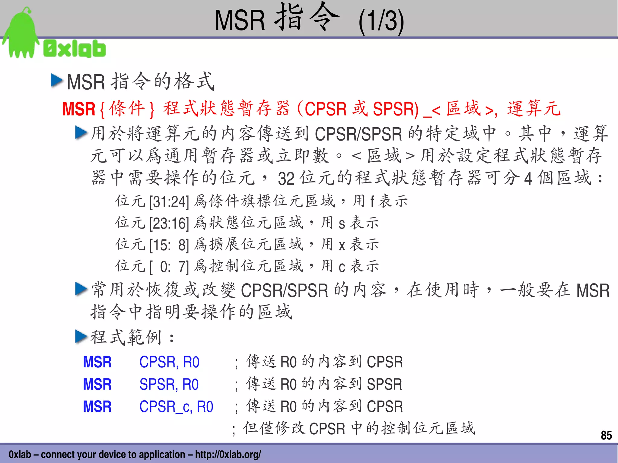 MSR 指令 (1/3)

              MSR 指令的格式
             MSR { 條件 }  程式狀態暫存器 (CPSR 或 SPSR) _< 區域 >,  運算元
               用於將運算元的內容傳送到 CPSR/SPSR 的特定域中。其中，運算
               元可以為通用暫存器或立即數。 < 區域 > 用於設定程式狀態暫存
               器中需要操作的位元， 32 位元的程式狀態暫存器可分 4 個區域 :
                         位元 [31:24] 為條件旗標位元區域，用 f 表示
                         位元 [23:16] 為狀態位元區域，用 s 表示
                         位元 [15:  8] 為擴展位元區域，用 x 表示
                         位元 [  0:  7] 為控制位元區域，用 c 表示
                   常用於恢復或改變 CPSR/SPSR 的內容，在使用時，一般要在 MSR
                   指令中指明要操作的區域
                   程式範例 :
                  MSR             CPSR, R0                  ;  傳送 R0 的內容到 CPSR
                  MSR             SPSR, R0                  ;  傳送 R0 的內容到 SPSR
                  MSR             CPSR_c, R0 ;  傳送 R0 的內容到 CPSR
                                                           ;  但僅修改 CPSR 中的控制位元區域   85
0xlab – connect your device to application – http://0xlab.org/
 