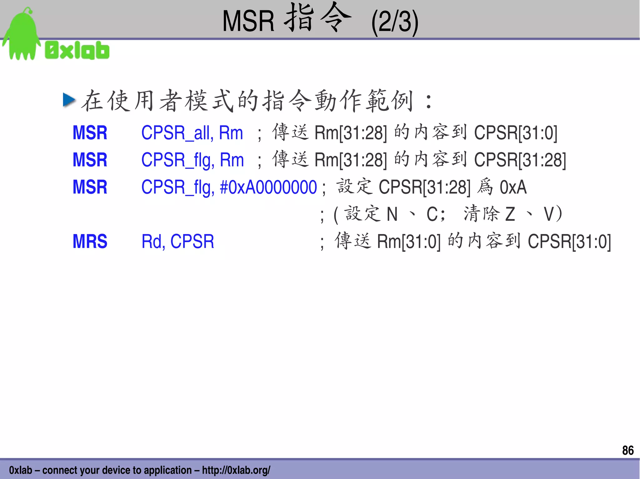 MSR 指令 (2/3)

                在使用者模式的指令動作範例：
               MSR             CPSR_all, Rm ;  傳送 Rm[31:28] 的內容到 CPSR[31:0]
               MSR             CPSR_flg, Rm  ;  傳送 Rm[31:28] 的內容到 CPSR[31:28]
               MSR             CPSR_flg, #0xA0000000 ;  設定 CPSR[31:28] 為 0xA
                                                     ;  ( 設定 N 、 C; 清除 Z 、 V)
               MRS             Rd, CPSR              ;  傳送 Rm[31:0] 的內容到 CPSR[31:0]




                                                                                      86
0xlab – connect your device to application – http://0xlab.org/
 