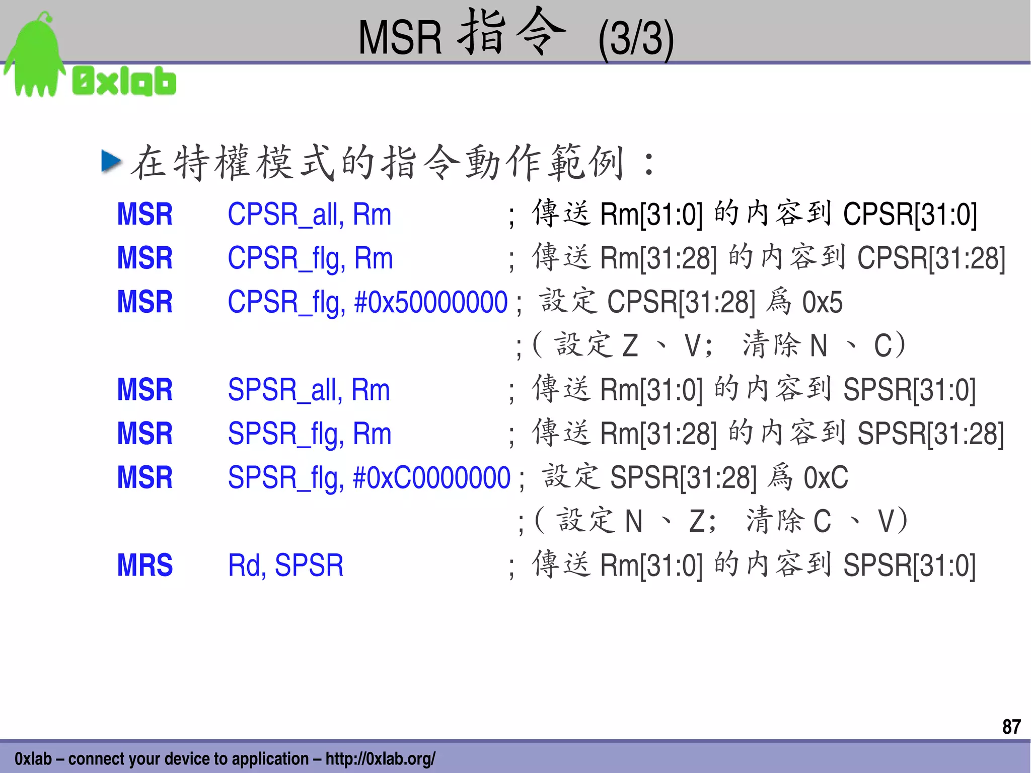 MSR 指令 (3/3)

                在特權模式的指令動作範例：
               MSR            CPSR_all, Rm                           ;  傳送 Rm[31:0] 的內容到 CPSR[31:0]
               MSR            CPSR_flg, Rm                           ;  傳送 Rm[31:28] 的內容到 CPSR[31:28]
               MSR            CPSR_flg, #0x50000000 ;  設定 CPSR[31:28] 為 0x5
                                                                      ; ( 設定 Z 、 V; 清除 N 、 C)
              MSR             SPSR_all, Rm                           ;  傳送 Rm[31:0] 的內容到 SPSR[31:0]
              MSR             SPSR_flg, Rm                           ;  傳送 Rm[31:28] 的內容到 SPSR[31:28]
              MSR             SPSR_flg, #0xC0000000 ;  設定 SPSR[31:28] 為 0xC
                                                                      ; ( 設定 N 、 Z; 清除 C 、 V)
              MRS             Rd, SPSR                               ;  傳送 Rm[31:0] 的內容到 SPSR[31:0]




                                                                                                    87
0xlab – connect your device to application – http://0xlab.org/
 