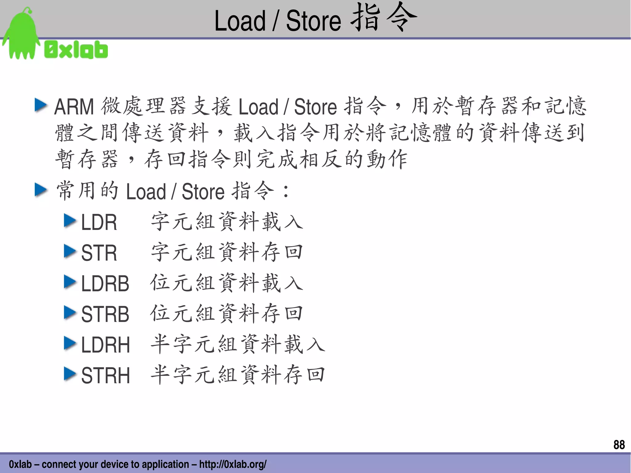 Load / Store 指令

          ARM 微處理器支援 Load / Store 指令，用於暫存器和記憶
          體之間傳送資料，載入指令用於將記憶體的資料傳送到
          暫存器，存回指令則完成相反的動作
          常用的 Load / Store 指令：
            LDR 字元組資料載入
            STR 字元組資料存回
            LDRB 位元組資料載入
            STRB 位元組資料存回
            LDRH 半字元組資料載入
            STRH 半字元組資料存回

                                                                   88
0xlab – connect your device to application – http://0xlab.org/
 