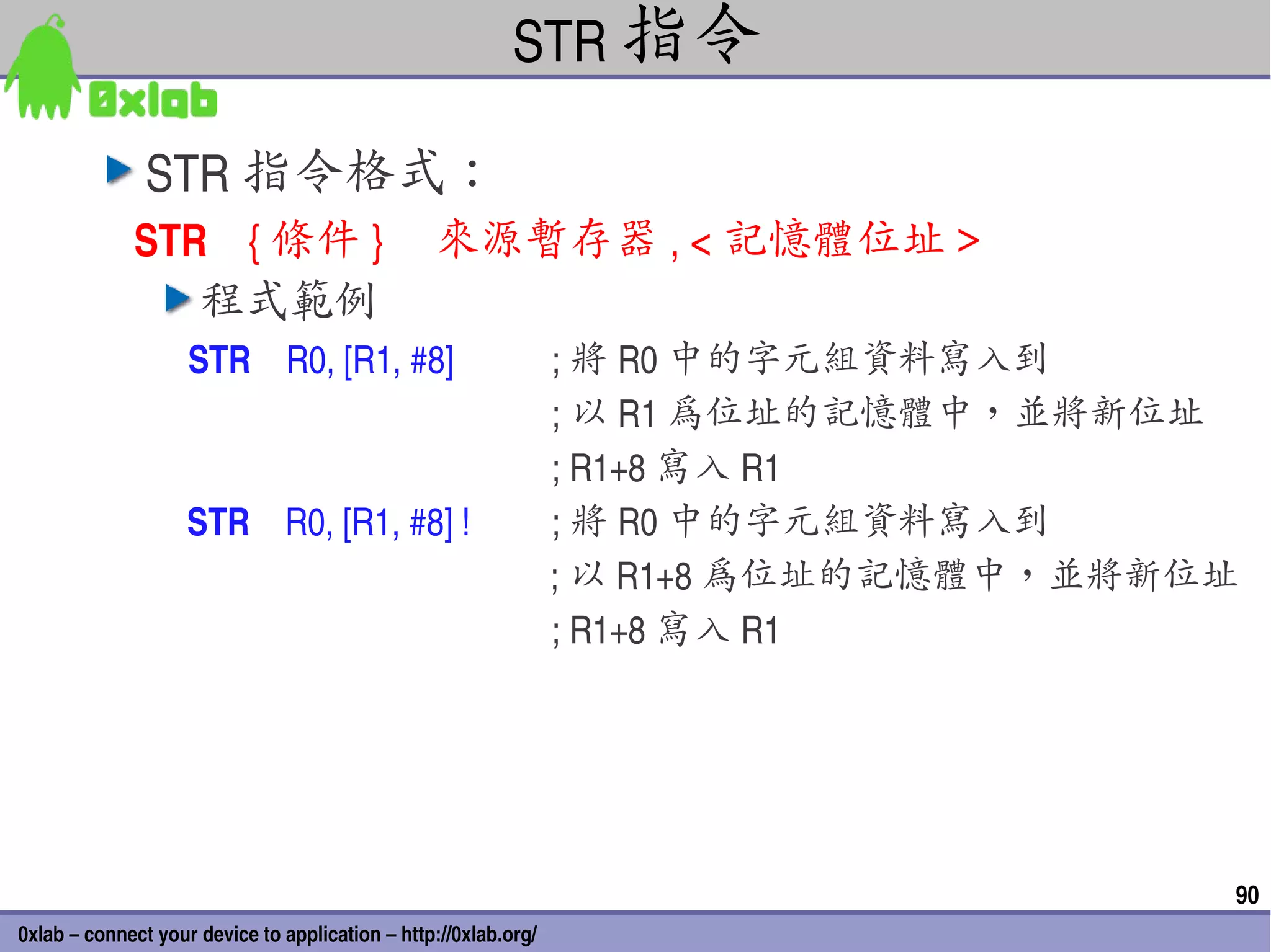 STR 指令

               STR 指令格式：
             STR    { 條件 }     來源暫存器 , < 記憶體位址＞
                程式範例
                   STR    R0, [R1, #8]                      ; 將 R0 中的字元組資料寫入到
                                                            ; 以 R1 為位址的記憶體中，並將新位址
                                                            ; R1+8 寫入 R1
                   STR    R0, [R1, #8] !                    ; 將 R0 中的字元組資料寫入到
                                                            ; 以 R1+8 為位址的記憶體中，並將新位址
                                                            ; R1+8 寫入 R1




                                                                                  90
0xlab – connect your device to application – http://0xlab.org/
 