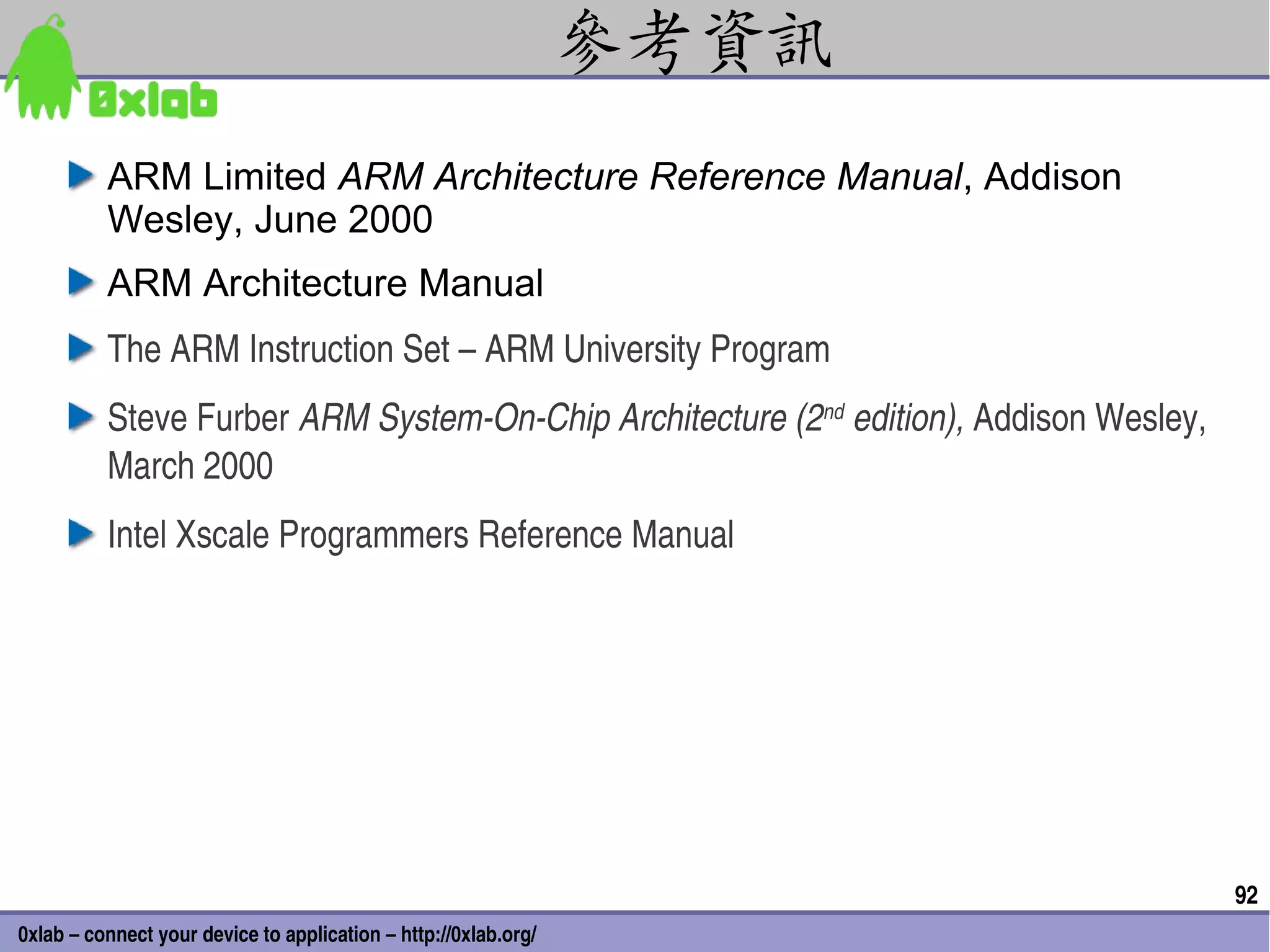 參考資訊
          ARM Limited ARM Architecture Reference Manual, Addison
          Wesley, June 2000
          ARM Architecture Manual
          The ARM Instruction Set – ARM University Program
          Steve Furber ARM System­On­Chip Architecture (2nd edition), Addison Wesley, 
          March 2000
          Intel Xscale Programmers Reference Manual




                                                                                         92
0xlab – connect your device to application – http://0xlab.org/
 