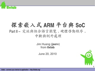 探索嵌入式 ARM 平台與 SoC
            Part II –  定址與組合語言瀏覽 . 硬體啟動程序 .
                          中斷與例外處理
                                                        Jim Huang (jserv)
                                                           from 0xlab

                                                           June 20, 2010



                                                                            1
0xlab – connect your device to application – http://0xlab.org/
 