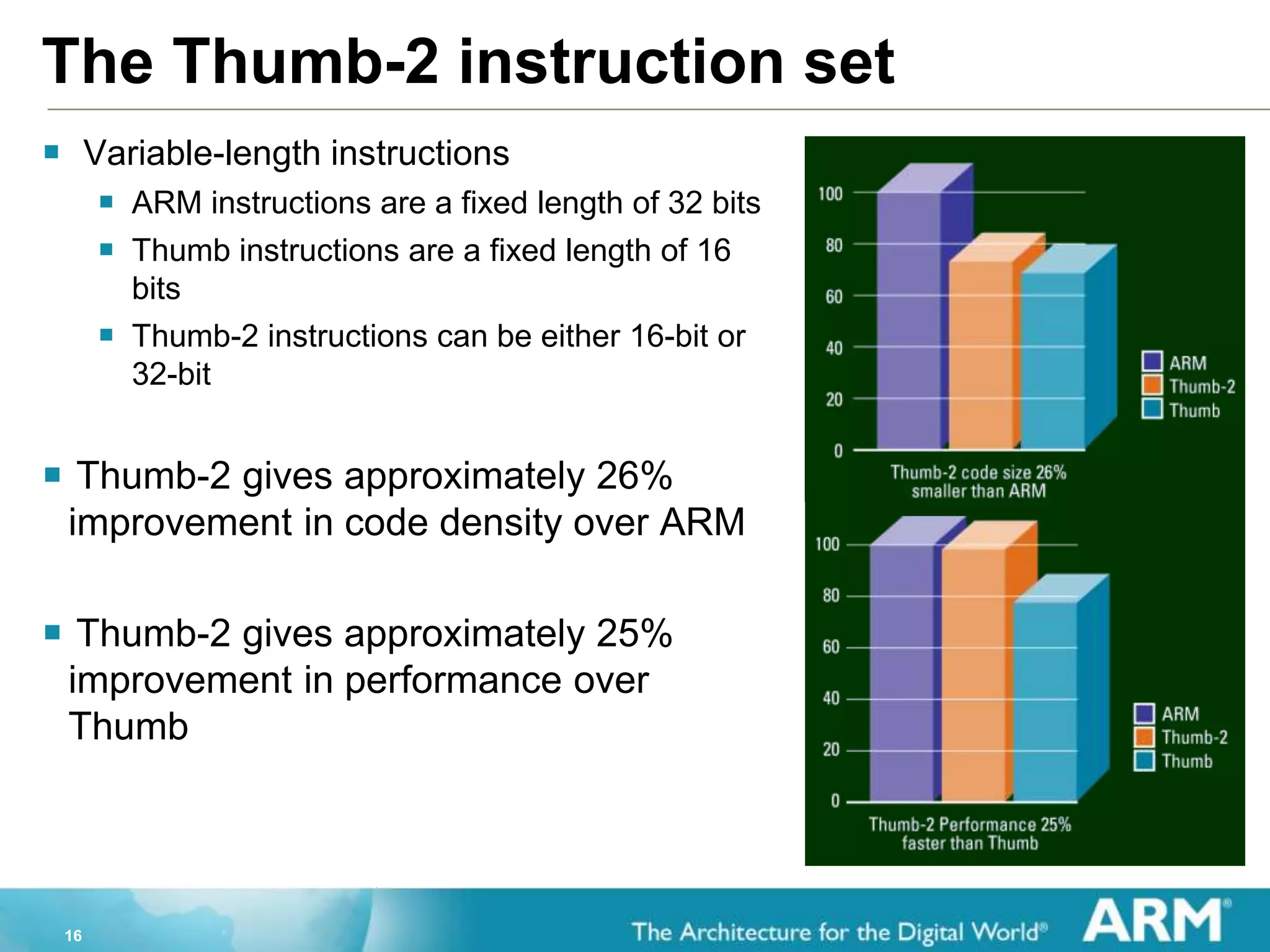 16
The Thumb-2 instruction set
 Variable-length instructions
 ARM instructions are a fixed length of 32 bits
 Thumb instructions are a fixed length of 16
bits
 Thumb-2 instructions can be either 16-bit or
32-bit
 Thumb-2 gives approximately 26%
improvement in code density over ARM
 Thumb-2 gives approximately 25%
improvement in performance over
Thumb
 