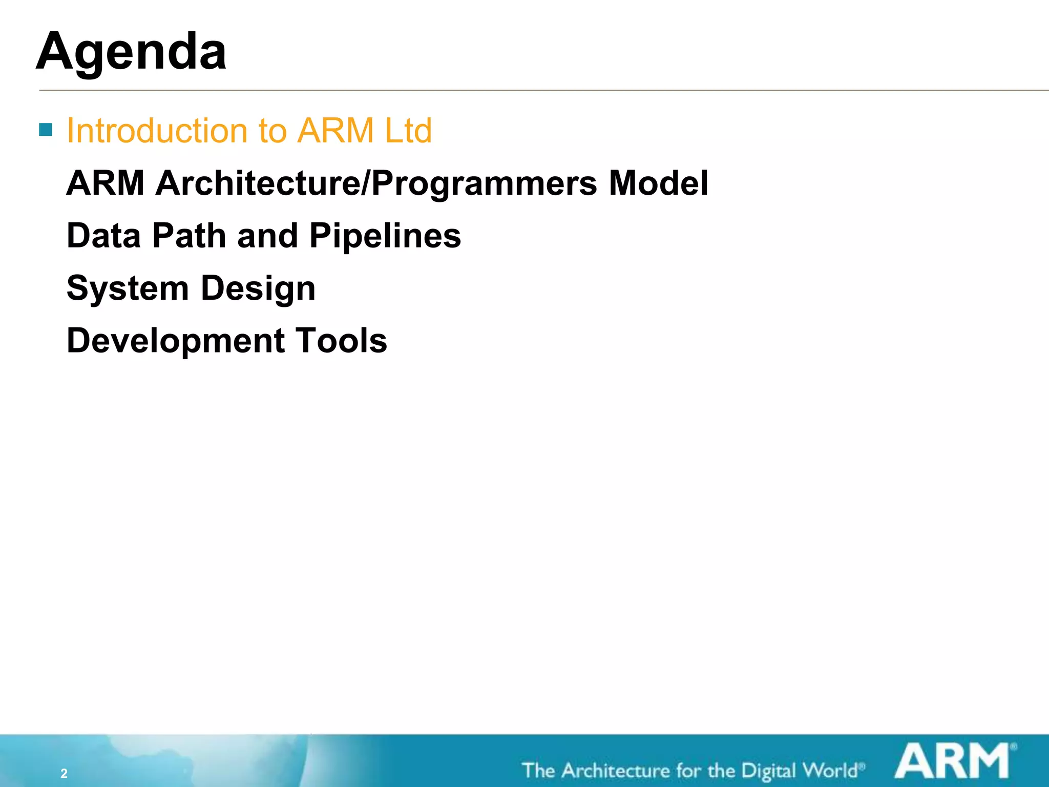 2
Agenda
 Introduction to ARM Ltd
ARM Architecture/Programmers Model
Data Path and Pipelines
System Design
Development Tools
 