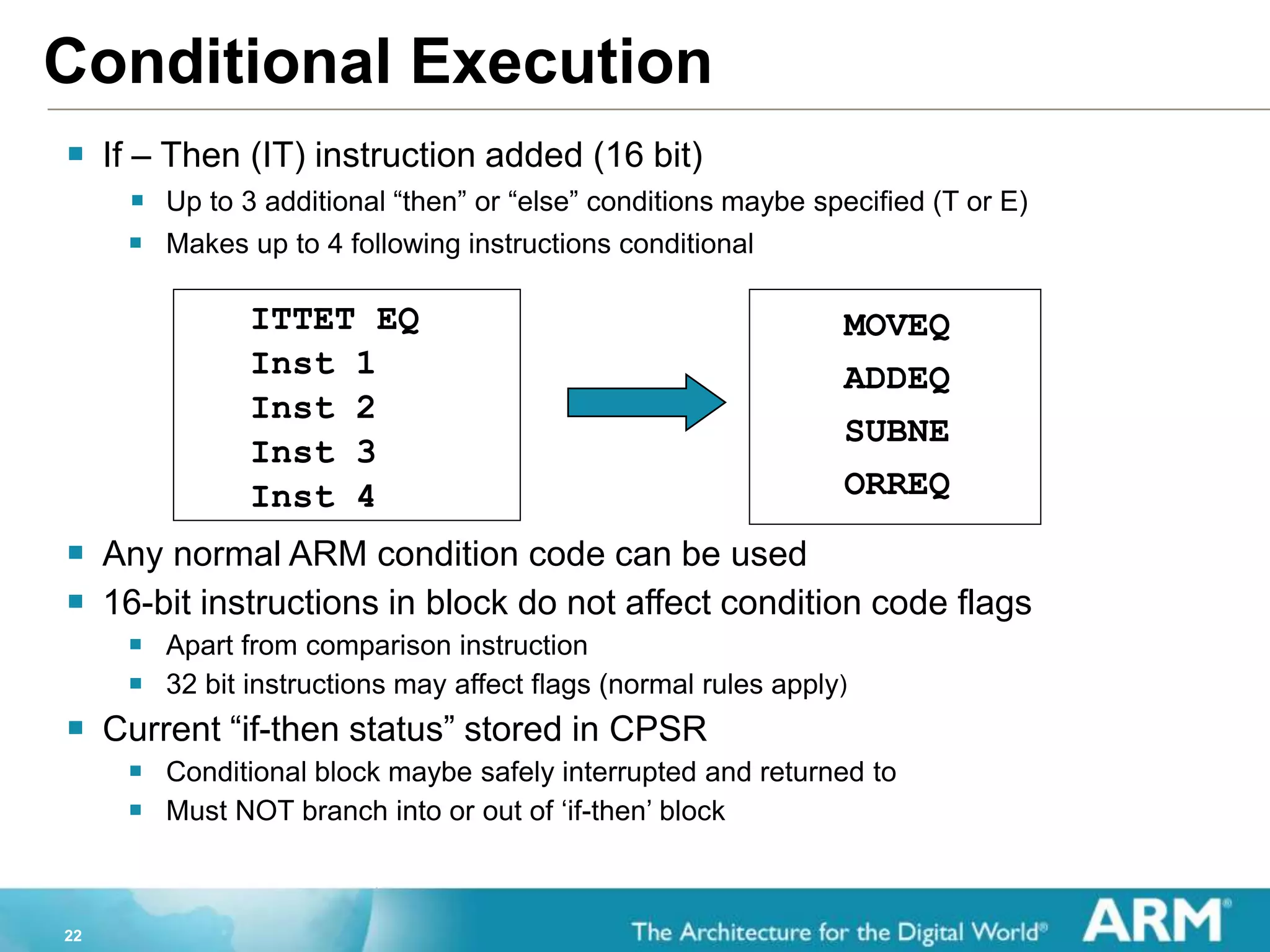 22
Conditional Execution
ITTET EQ
Inst 1
Inst 2
Inst 3
Inst 4
 If – Then (IT) instruction added (16 bit)
 Up to 3 additional “then” or “else” conditions maybe specified (T or E)
 Makes up to 4 following instructions conditional
 Any normal ARM condition code can be used
 16-bit instructions in block do not affect condition code flags
 Apart from comparison instruction
 32 bit instructions may affect flags (normal rules apply)
 Current “if-then status” stored in CPSR
 Conditional block maybe safely interrupted and returned to
 Must NOT branch into or out of ‘if-then’ block
MOVEQ
ADDEQ
SUBNE
ORREQ
 