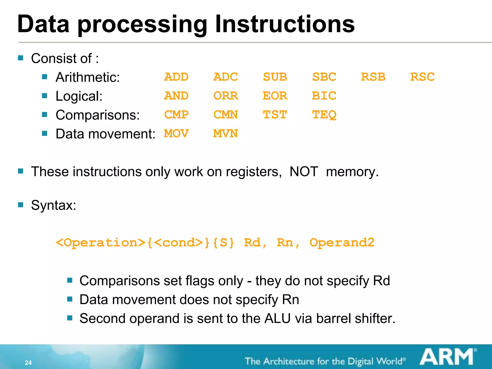 24
Data processing Instructions
 Consist of :
 Arithmetic: ADD ADC SUB SBC RSB RSC
 Logical: AND ORR EOR BIC
 Comparisons: CMP CMN TST TEQ
 Data movement: MOV MVN
 These instructions only work on registers, NOT memory.
 Syntax:
<Operation>{<cond>}{S} Rd, Rn, Operand2
 Comparisons set flags only - they do not specify Rd
 Data movement does not specify Rn
 Second operand is sent to the ALU via barrel shifter.
 